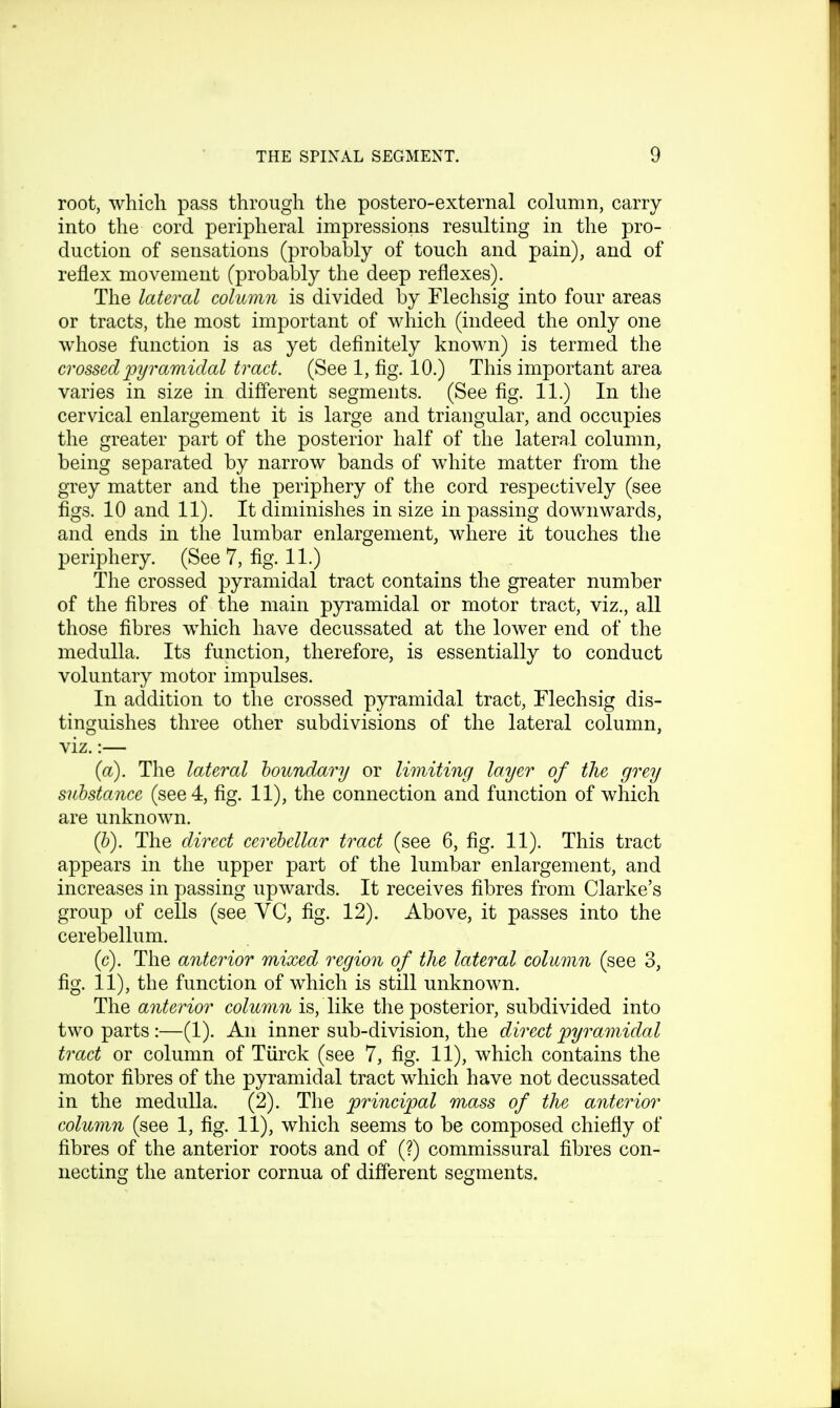 root, which pass through the postero-external column, carry into the cord peripheral impressions resulting in the pro- duction of sensations (probably of touch and pain), and of reflex movement (probably the deep reflexes). The lateral column is divided by Flechsig into four areas or tracts, the most important of which (indeed the only one whose function is as yet definitely known) is termed the crossed pyramidal tract. (See 1, fig. 10.) This important area varies in size in different segments. (See fig. 11.) In the cervical enlargement it is large and triangular, and occupies the greater part of the posterior half of the lateral column, being separated by narrow bands of white matter from the grey matter and the periphery of the cord respectively (see figs. 10 and 11). It diminishes in size in passing downwards, and ends in the lumbar enlargement, where it touches the periphery. (See 7, fig. 11.) The crossed pyramidal tract contains the greater number of the fibres of the main pyramidal or motor tract, viz., all those fibres which have decussated at the lower end of the medulla. Its function, therefore, is essentially to conduct voluntary motor impulses. In addition to the crossed pyramidal tract, Flechsig dis- tinguishes three other subdivisions of the lateral column, viz.:— (a) . The lateral boundary or limiting layer of the grey substance (see 4, fig. 11), the connection and function of which are unknown. (b) . The direct cerebellar tract (see 6, fig. 11). This tract appears in the upper part of the lumbar enlargement, and increases in passing upwards. It receives fibres from Clarke's group of cells (see YC, fig. 12). Above, it passes into the cerebellum. (c) . The anterior mixed region of the lateral column (see 3, fig. 11), the function of which is still unknown. The anterior column is, like the posterior, subdivided into two parts:—(1). An inner sub-division, the direct pyramidal tract or column of Tiirck (see 7, fig. 11), which contains the motor fibres of the pyramidal tract which have not decussated in the medulla. (2). The principal mass of the anterior column (see 1, fig. 11), which seems to be composed chiefly of fibres of the anterior roots and of (?) commissural fibres con- necting the anterior cornua of different segments.