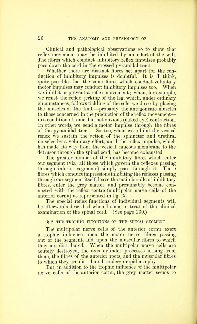 Clinical and pathological observations go to show that reflex movement may be inhibited by an effort of the will. The fibres which conduct inhibitory reflex impulses probably pass down the cord in the crossed pyramidal tract. Whether there are distinct fibres set apart for the con- duction of inhibitory impulses is doubtful. It is, I think, quite possible that the same fibres which conduct voluntary motor impulses may conduct inhibitory impulses too. When we inhibit or prevent a reflex movement; when, for example, we resist the reflex jerking of the leg, which, under ordinary circumstances, follows tickling of the sole, we do so by placing the muscles of the limb—probably the antagonistic muscles to those concerned in the production of the reflex movement— in a condition of tonic, but not obvious (naked eye) contraction. In other words, we send a motor impulse through the fibres of the pyramidal tract. So, too, when we inhibit the vesical reflex we sustain the action of the sphincter and urethral muscles by a voluntary effort, until the reflex impulse, which has made its way from the vesical mucous membrane to the detrusor through the spinal cord, has become exhausted. The greater number of the inhibitory fibres which enter our segment (viz., all those which govern the reflexes passing through inferior segments) simply pass through it. Those fibres which conduct impressions inhibiting the reflexes passing through our segment itself, leave the main bundle of inhibitory fibres, enter the grey matter, and presumably become con- nected with the reflex centre (multipolar nerve cells of the anterior cornu) as represented in fig. 25. The special reflex functions of individual segments will be afterwards described when I come to treat of the clinical examination of the spinal cord. (See page 130.) § 8 THE TROPHIC FUNCTIONS OF THE SPINAL SEGMENT. The multipolar nerve cells of the anterior cornu exert a trophic influence upon the motor nerve fibres passing out of the segment, and upon the muscular fibres to which they are distributed. When the multipolar nerve cells are acutely destroyed, the axis cylinder processes arising from them, the fibres of the anterior roots, and the muscular fibres to which they are distributed, undergo rapid atrophy. But, in addition to the trophic influence of the multipolar nerve cells of the anterior cornu, the grey matter seems to