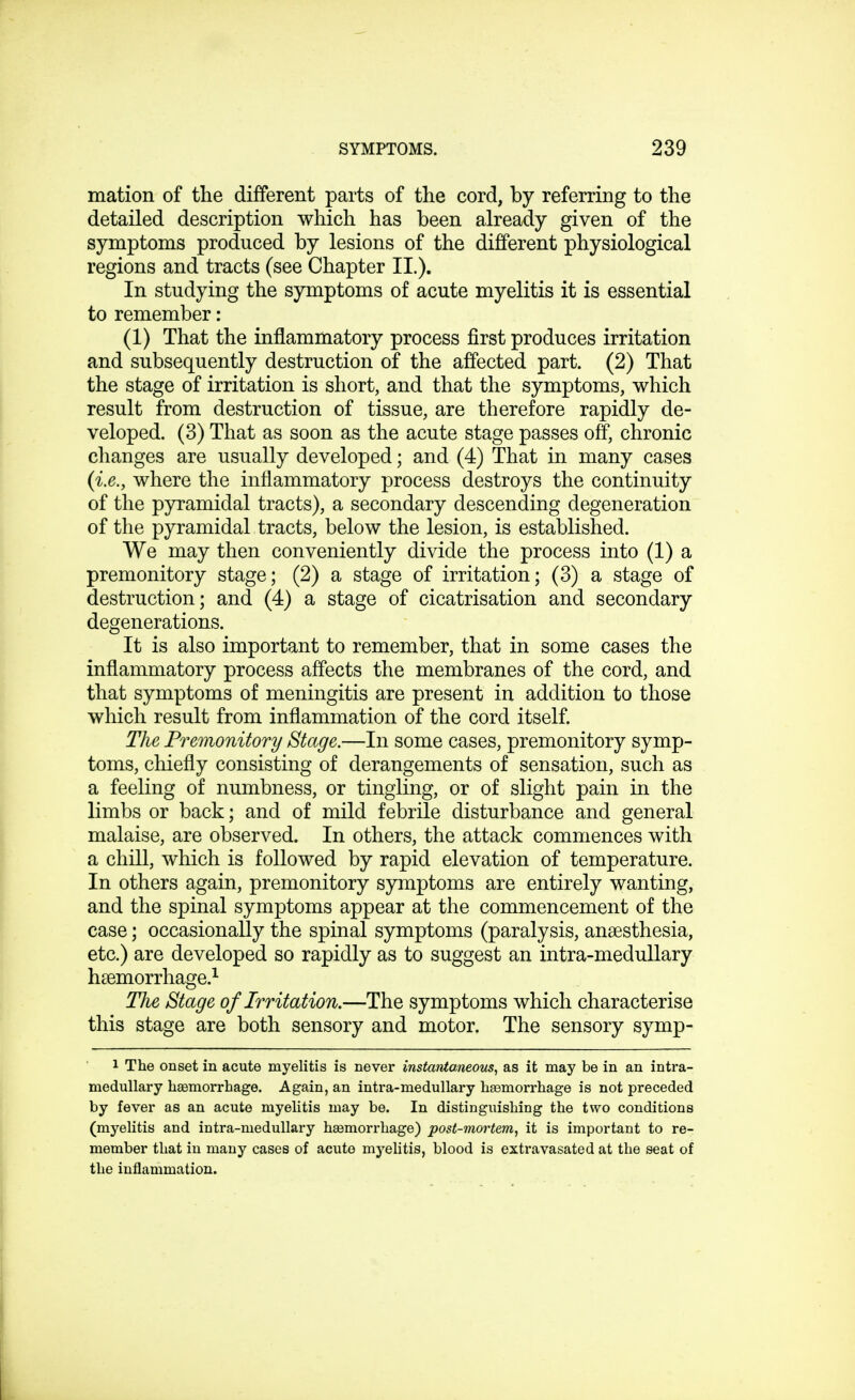 mation of the different parts of the cord, by referring to the detailed description which has been already given of the symptoms produced by lesions of the different physiological regions and tracts (see Chapter II.). In studying the symptoms of acute myelitis it is essential to remember: (1) That the inflammatory process first produces irritation and subsequently destruction of the affected part. (2) That the stage of irritation is short, and that the symptoms, which result from destruction of tissue, are therefore rapidly de- veloped. (3) That as soon as the acute stage passes off, chronic changes are usually developed; and (4) That in many cases (i.e., where the inflammatory process destroys the continuity of the pyramidal tracts), a secondary descending degeneration of the pyramidal tracts, below the lesion, is established. We may then conveniently divide the process into (1) a premonitory stage; (2) a stage of irritation; (3) a stage of destruction; and (4) a stage of cicatrisation and secondary degenerations. It is also important to remember, that in some cases the inflammatory process affects the membranes of the cord, and that symptoms of meningitis are present in addition to those which result from inflammation of the cord itself. The Premonitory Stage.—In some cases, premonitory symp- toms, chiefly consisting of derangements of sensation, such as a feeling of numbness, or tingling, or of slight pain in the limbs or back; and of mild febrile disturbance and general malaise, are observed. In others, the attack commences with a chill, which is followed by rapid elevation of temperature. In others again, premonitory symptoms are entirely wanting, and the spinal symptoms appear at the commencement of the case; occasionally the spinal symptoms (paralysis, anaesthesia, etc.) are developed so rapidly as to suggest an intra-medullary haemorrhage.1 The Stage of Irritation.—The symptoms which characterise this stage are both sensory and motor. The sensory symp- 1 The onset in acute myelitis is never instantaneous, as it may be in an intra- medullary haemorrhage. Again, an intra-medullary haemorrhage is not preceded by fever as an acute myelitis may be. In distinguishing the two conditions (myelitis and intra-medullary haemorrhage) post-mortem, it is important to re- member that in many cases of acute myelitis, blood is extravasated at the seat of the inflammation.
