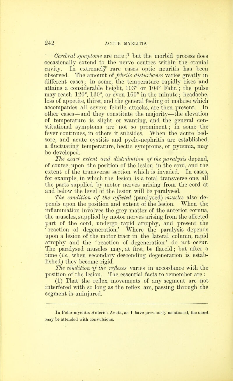 Cerebral symptoms are rare;1 but the morbid process does occasionally extend to the nerve centres within the cranial cavity. In extremely rare cases optic neuritis has been observed. The amount of febrile disturbance varies greatly in different cases; in some, the temperature rapidly rises and attains a considerable height, 103° or 104° Fahr.; the pulse may reach 120°, 130°, or even 160° in the minute; headache, loss of appetite, thirst, and the general feeling of malaise which accompanies all severe febrile attacks, are then present. In other cases—and they constitute the majority—the elevation of temperature is slight or wanting, and the general con- stitutional symptoms are not so prominent; in some the fever continues, in others it subsides. When the acute bed- sore, and acute cystitis and pyelo-nephritis are established, a fluctuating temperature, hectic symptoms, or pycemia, may be developed. The exact extent and distribution of the paralysis depend, of course, upon the position of the lesion in the cord, and the extent of the transverse section which is invaded. In cases, for example, in which the lesion is a total transverse one, all the parts supplied by motor nerves arising from the cord at and below the level of the lesion will be paralysed. The condition of the affected (paralysed) muscles also de- pends upon the position and extent of the lesion. When the inflammation involves the grey matter of the anterior cornua, the muscles, supplied by motor nerves arising from the affected part of the cord, undergo rapid atrophy, and present the ' reaction of degeneration.' Where the paralysis depends upon a lesion of the motor tract in the lateral column, rapid atrophy and the ' reaction of degeneration' do not occur. The paralysed muscles may, at first, be flaccid; but after a time {i.e., when secondary descending degeneration is estab- lished) they become rigid. The condition of the reflexes varies in accordance with the position of the lesion. The essential facts to remember are : (1) That the reflex movements of any segment are not interfered with so long as the reflex arc, passing through the segment is uninjured. In Polio-myelitis Anterior Acuta, as I have previously mentioned, the onset may be attended with convulsions.