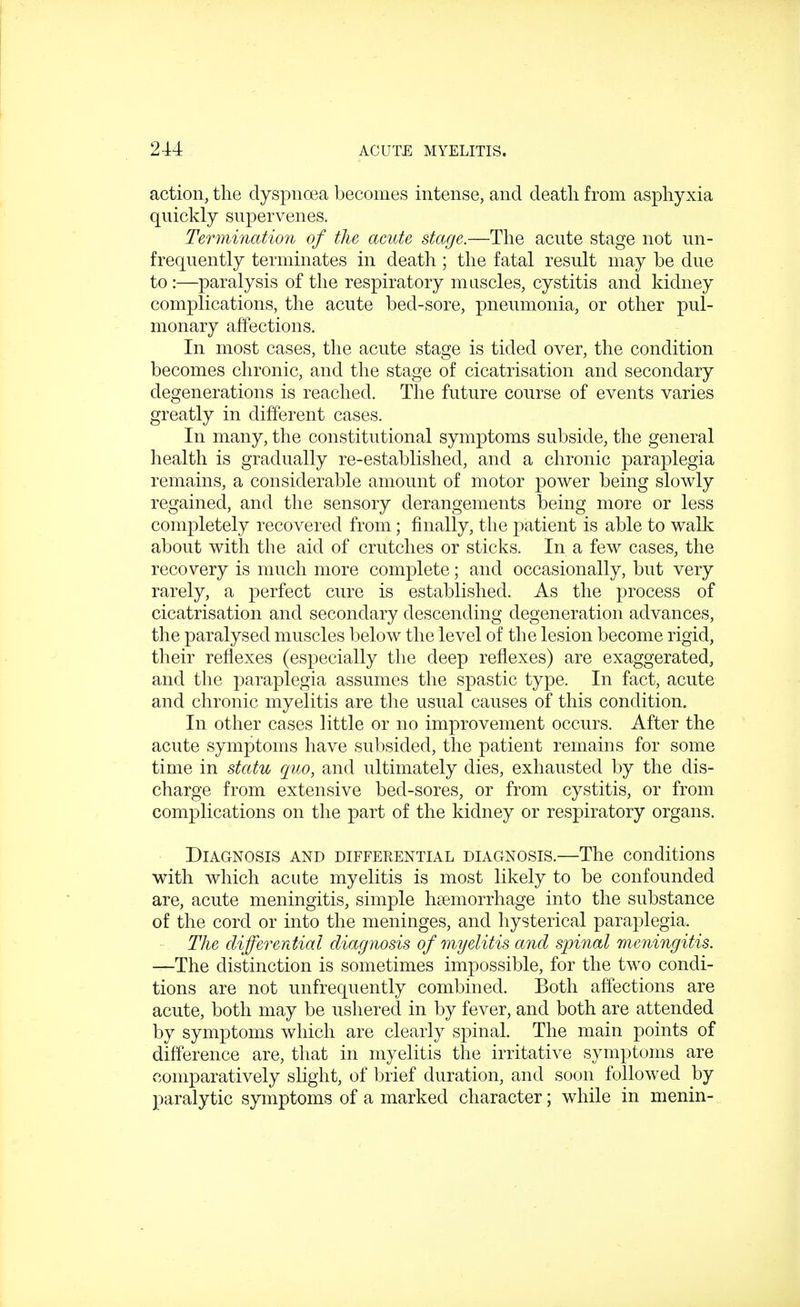 action, the dyspnoea becomes intense, and death from asphyxia quickly supervenes. Termination of the acute stage.—The acute stage not un- frequently terminates in death ; the fatal result may be due to :—paralysis of the respiratory muscles, cystitis and kidney conrplications, the acute bed-sore, pneumonia, or other pul- monary affections. In most cases, the acute stage is tided over, the condition becomes chronic, and the stage of cicatrisation and secondary degenerations is reached. The future course of events varies greatly in different cases. In many, the constitutional symptoms subside, the general health is gradually re-established, and a chronic paraplegia remains, a considerable amount of motor power being slowly regained, and the sensory derangements being more or less completely recovered from; finally, the patient is able to walk about with the aid of crutches or sticks. In a few cases, the recovery is much more complete; and occasionally, but very rarely, a perfect cure is established. As the process of cicatrisation and secondary descending degeneration advances, the paralysed muscles below the level of the lesion become rigid, their reflexes (especially the deep reflexes) are exaggerated, and the paraplegia assumes the spastic type. In fact, acute and chronic myelitis are the usual causes of this condition. In other cases little or no improvement occurs. After the acute symptoms have subsided, the patient remains for some time in statu quo, and ultimately dies, exhausted by the dis- charge from extensive bed-sores, or from cystitis, or from complications on the part of the kidney or respiratory organs. Diagnosis and differential diagnosis.—The conditions with which acute myelitis is most likely to be confounded are, acute meningitis, simple hemorrhage into the substance of the cord or into the meninges, and hysterical paraplegia. The differential diagnosis of myelitis and spinal meningitis. —The distinction is sometimes impossible, for the two condi- tions are not unfrequently combined. Both affections are acute, both may be ushered in by fever, and both are attended by symptoms which are clearly spinal. The main points of difference are, that in myelitis the irritative symptoms are comparatively slight, of brief duration, and soon followed by paralytic symptoms of a marked character; while in menin-