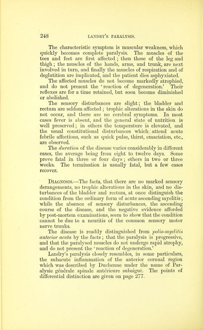 The characteristic symptom is muscular weakness, which quickly becomes complete paralysis. The muscles of the toes and feet are first affected ; then those of the leg and thigh; the muscles of the hands, arms, and trunk, are next involved in turn, and finally the muscles of respiration and of deglutition are implicated, and the patient dies asphyxiated. The affected muscles do not become markedly atrophied, and do not present the 'reaction of degeneration.' Their reflexes are for a time retained, but soon become diminished or abolished. The sensory disturbances are slight; the bladder and rectum are seldom affected ; trophic alterations in the skin do not occur, and there are no cerebral symptoms. In most cases fever is absent, and the general state of nutrition is well preserved; in others the temperature is elevated, and the usual constitutional disturbances which attend acute febrile affections, such as quick pulse, thirst, emaciation, etc., are observed. The duration of the disease varies considerably in different cases, the average being from eight to twelve days. Some prove fatal in three or four days ; others in two or three weeks. The termination is usually fatal, but a few cases recover. Diagnosis.—The facts, that there are no marked sensory derangements, no trophic alterations in the skin, and no dis- turbances of the bladder and rectum, at once distinguish the condition from the ordinary form of acute ascending myelitis ; while the absence of sensory disturbances, the ascending course of the disease, and the negative evidence afforded by post-mortem examinations, seem to show that the condition cannot be due to a neuritis of the common sensory motor nerve trunks. The disease is readily distinguished from polio-myelitis anterior acuta by the facts ; that the paralysis is progressive, and that the paralysed muscles do not undergo rapid atrophy, and do not present the ' reaction of degeneration.' Landry's paralysis closely resembles, in some particulars, the subacute inflammation of the anterior cornual region which was described by Duchenne under the name of Par- alysie generale spinale anterieure subaigue. The points of differential distinction are given on page 277.