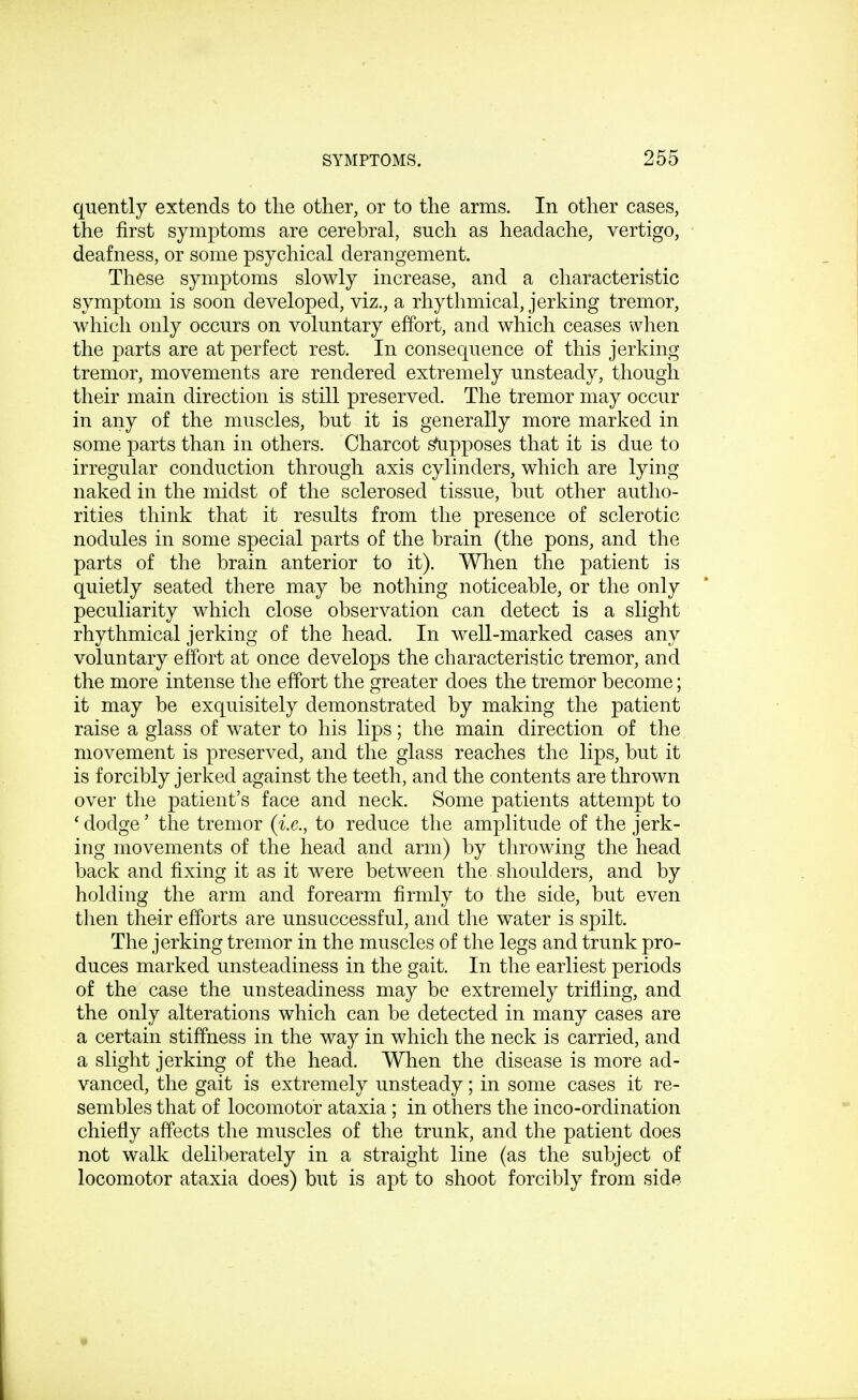 quently extends to the other, or to the arms. In other cases, the first symptoms are cerebral, such as headache, vertigo, deafness, or some psychical derangement. These symptoms slowly increase, and a characteristic symptom is soon developed, viz., a rhythmical, jerking tremor, which only occurs on voluntary effort, and which ceases when the parts are at perfect rest. In consequence of this jerking tremor, movements are rendered extremely unsteady, though their main direction is still preserved. The tremor may occur in any of the muscles, but it is generally more marked in some parts than in others. Charcot supposes that it is due to irregular conduction through axis cylinders, which are lying naked in the midst of the sclerosed tissue, but other autho- rities think that it results from the presence of sclerotic nodules in some special parts of the brain (the pons, and the parts of the brain anterior to it). When the patient is quietly seated there may be nothing noticeable, or the only peculiarity which close observation can detect is a slight rhythmical jerking of the head. In well-marked cases any voluntary effort at once develops the characteristic tremor, and the more intense the effort the greater does the tremor become; it may be exquisitely demonstrated by making the patient raise a glass of water to his lips; the main direction of the movement is preserved, and the glass reaches the lips, but it is forcibly jerked against the teeth, and the contents are thrown over the patient's face and neck. Some patients attempt to ' dodge' the tremor (i.e., to reduce the amplitude of the jerk- ing movements of the head and arm) by throwing the head back and fixing it as it were between the shoulders, and by holding the arm and forearm firmly to the side, but even then their efforts are unsuccessful, and the water is spilt. The jerking tremor in the muscles of the legs and trunk pro- duces marked unsteadiness in the gait. In the earliest periods of the case the unsteadiness may be extremely trifling, and the only alterations which can be detected in many cases are a certain stiffness in the way in which the neck is carried, and a slight jerking of the head. When the disease is more ad- vanced, the gait is extremely unsteady; in some cases it re- sembles that of locomotor ataxia; in others the inco-ordination chiefly affects the muscles of the trunk, and the patient does not walk deliberately in a straight line (as the subject of locomotor ataxia does) but is apt to shoot forcibly from side