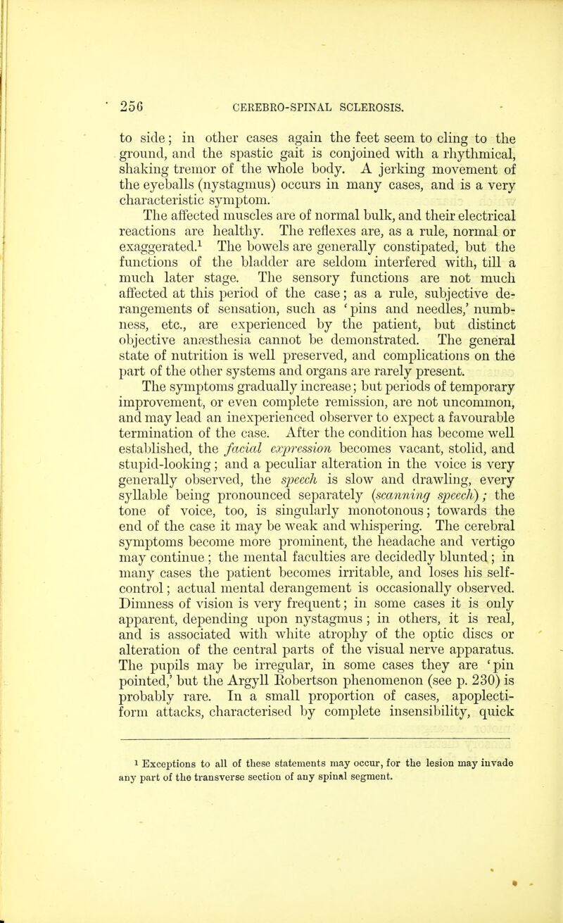 to side; in other cases again the feet seem to cling to the ground, and the spastic gait is conjoined with a rhythmical, shaking tremor of the whole body. A jerking movement of the eyeballs (nystagmus) occurs in many cases, and is a very characteristic symptom. The affected muscles are of normal bulk, and their electrical reactions are healthy. The reflexes are, as a rule, normal or exaggerated.1 The bowels are generally constipated, but the functions of the bladder are seldom interfered with, till a much later stage. The sensory functions are not much affected at this period of the case j as a rule, subjective de- rangements of sensation, such as ' pins and needles,' numb- ness, etc., are experienced by the patient, but distinct objective anaesthesia cannot be demonstrated. The general state of nutrition is well preserved, and complications on the part of the other systems and organs are rarely present. The symptoms gradually increase; but periods of temporary improvement, or even complete remission, are not uncommon, and may lead an inexperienced observer to expect a favourable termination of the case. After the condition has become well established, the facial expression becomes vacant, stolid, and stupid-looking; and a peculiar alteration in the voice is very generally observed, the speech is slow and drawling, every syllable being pronounced separately (scanning speech); the tone of voice, too, is singularly monotonous; towards the end of the case it may be weak and whispering. The cerebral symptoms become more prominent, the headache and vertigo may continue ; the mental faculties are decidedly blunted; in many cases the patient becomes irritable, and loses his self- control ; actual mental derangement is occasionally observed. Dimness of vision is very frequent; in some cases it is only apparent, depending upon nystagmus ; in others, it is real, and is associated with white atrophy of the optic discs or alteration of the central parts of the visual nerve apparatus. The pupils may be irregular, in some cases they are 'pin pointed,' but the Argyll Eobertson phenomenon (see p. 230) is probably rare. In a small proportion of cases, apoplecti- form attacks, characterised by complete insensibility, quick 1 Exceptions to all of these statements may occur, for the lesion may invade any part of the transverse section of any spinal segment.