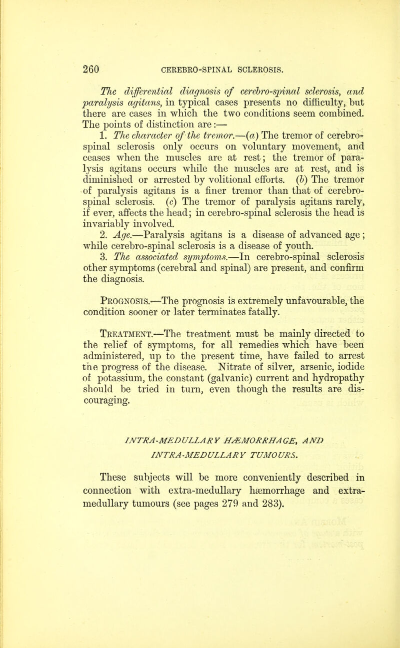 Tlie differential diagnosis of cerebrospinal sclerosis, and paralysis agitans, in typical cases presents no difficulty, but there are cases in which the two conditions seem combined. The points of distinction are:— 1. The character of the tremor.—(a) The tremor of cerebro- spinal sclerosis only occurs on voluntary movement, and ceases when the muscles are at rest; the tremor of para- lysis agitans occurs while the muscles are at rest, and is diminished or arrested by volitional efforts. (b) The tremor of paralysis agitans is a finer tremor than that of cerebro- spinal sclerosis, (c) The tremor of paralysis agitans rarely, if ever, affects the head; in cerebro-spinal sclerosis the head is invariably involved. 2. Age.—Paralysis agitans is a disease of advanced age; while cerebro-spinal sclerosis is a disease of youth. 3. The associated symptoms.—In cerebro-spinal sclerosis other symptoms (cerebral and spinal) are present, and confirm the diagnosis. Prognosis.—The prognosis is extremely unfavourable, the condition sooner or later terminates fatally. Treatment.—The treatment must be mainly directed to the relief of symptoms, for all remedies which have been administered, up to the present time, have failed to arrest the progress of the disease. Nitrate of silver, arsenic, iodide of potassium, the constant (galvanic) current and hydropathy should be tried in turn, even though the results are dis- couraging. INTRA-MEDULLARY HEMORRHAGE, AND INTRAMEDULLARY TUMOURS. These subjects will be more conveniently described in connection with extra-medullary haemorrhage and extra- medullary tumours (see pages 279 and 283).