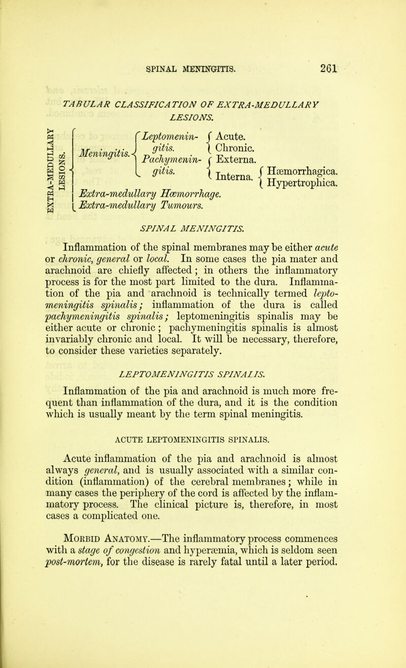 TABULAR CLASSIFICATION OF EXTRA-MEDULLARY LESIONS. {Leptomenin- ( Acute. gitis. | Chronic. rachymemn- ( Externa. 3itis- X Interna. f Hemorrhagica. ( Hypertrophica. Extra-medullary Haemorrhage. § 8 J, w s '-1 g ^Extra-medullary Tumours. SPINAL MENINGITIS. Inflammation of the spinal membranes may be either acute or chronic, general or local. In some cases the pia mater and arachnoid are chiefly affected ; in others the inflammatory process is for the most part limited to the dura. Inflamma- tion of the pia and arachnoid is technically termed lepto- meningitis spinalis; inflammation of the dura is called pachymeningitis spinalis; leptomeningitis spinalis may be either acute or chronic; pachymeningitis spinalis is almost invariably chronic and local. It will be necessary, therefore, to consider these varieties separately. LEPTOMENINGITIS SPINAIIS. Inflammation of the pia and arachnoid is much more fre- quent than inflammation of the dura, and it is the condition which is usually meant by the term spinal meningitis. ACUTE LEPTOMENINGITIS SPINALIS. Acute inflammation of the pia and arachnoid is almost always general, and is usually associated with a similar con- dition (inflammation) of the cerebral membranes; while in many cases the periphery of the cord is affected by the inflam- matory process. The clinical picture is, therefore, in most cases a complicated one. Morbid Anatomy.—The inflammatory process commences with a stage of congestion and hyperemia, which is seldom seen post-mortem, for the disease is rarely fatal until a later period.