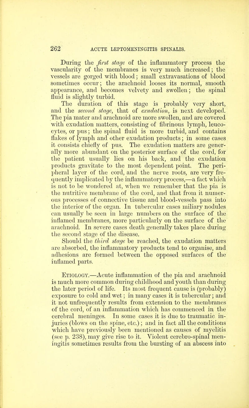 During the first stage of the inflammatory process the vascularity of the membranes is very much increased; the vessels are gorged with blood; small extravasations of blood sometimes occur; the arachnoid looses its normal, smooth appearance, and becomes velvety and swollen; the spinal fluid is slightly turbid. The duration of this stage is probably very short, and the second stage, that of exudation, is next developed. The pia mater and arachnoid are more swollen, and are covered with exudation matters, consisting of fibrinous lymph, leuco- cytes, or pus; the spinal fluid is more turbid, and contains flakes of lymph and other exudation products ; in some cases it consists chiefly of pus. The exudation matters are gener- ally more abundant on the posterior surface of the cord, for the patient usually lies on his back, and the exudation products gravitate to the most dependent point. The peri- pheral layer of the cord, and the nerve roots, are very fre- quently implicated by the inflammatory process,—a fact which is not to be wondered at, when we remember that the pia is the nutritive membrane of the cord, and that from it numer- ous processes of connective tissue and blood-vessels pass into the interior of the organ. In tubercular cases miliary nodules can usually be seen in large numbers on the surface of the inflamed membranes, more particularly on the surface of the arachnoid. In severe cases death generally takes place during the second stage of the disease. Should the third stage be reached, the exudation matters are absorbed, the inflammatory products tend to organise, and adhesions are formed between the opposed surfaces of the inflamed parts. Etiology.—Acute inflammation of the pia and arachnoid is much more common during childhood and youth than during the later period of life. Its most frequent cause is (probably) exposure to cold and wet; in many cases it is tubercular; and it not unfrequently results from extension to the membranes of the cord, of an inflammation which has commenced in the cerebral meninges. In some cases it is due to traumatic in- juries (blows on the spine, etc.) ; and in fact all the conditions which have previously been mentioned as causes of myelitis (see p. 238), may give rise to it. Violent cerebro-spinal men- ingitis sometimes results from the bursting of an abscess into