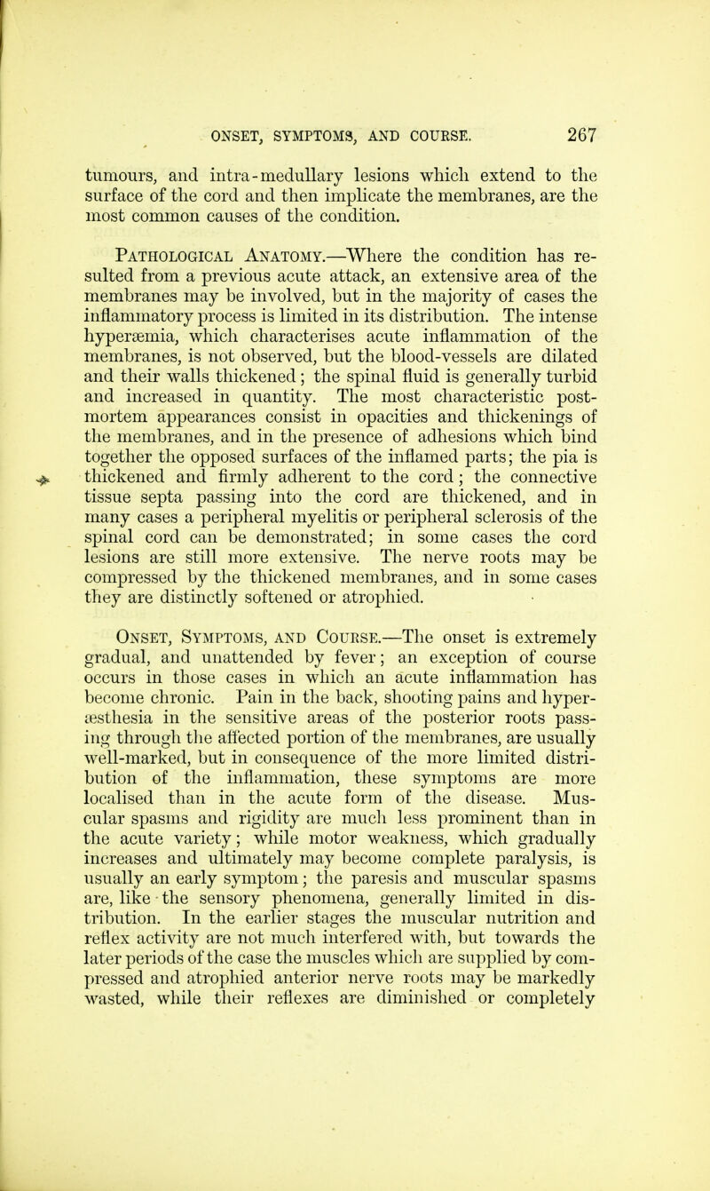 tumours, and intra-medullary lesions which extend to the surface of the cord and then implicate the membranes, are the most common causes of the condition. Pathological Anatomy.—Where the condition has re- sulted from a previous acute attack, an extensive area of the membranes may be involved, but in the majority of cases the inflammatory process is limited in its distribution. The intense hyperemia, which characterises acute inflammation of the membranes, is not observed, but the blood-vessels are dilated and their walls thickened; the spinal fluid is generally turbid and increased in quantity. The most characteristic post- mortem appearances consist in opacities and thickenings of the membranes, and in the presence of adhesions which bind together the opposed surfaces of the inflamed parts; the pia is thickened and firmly adherent to the cord; the connective tissue septa passing into the cord are thickened, and in many cases a peripheral myelitis or peripheral sclerosis of the spinal cord can be demonstrated; in some cases the cord lesions are still more extensive. The nerve roots may be compressed by the thickened membranes, and in some cases they are distinctly softened or atrophied. Onset, Symptoms, and Course.—The onset is extremely gradual, and unattended by fever; an exception of course occurs in those cases in which an acute inflammation has become chronic. Pain in the back, shooting pains and hyper- esthesia in the sensitive areas of the posterior roots pass- ing through the affected portion of the membranes, are usually well-marked, but in consequence of the more limited distri- bution of the inflammation, these symptoms are more localised than in the acute form of the disease. Mus- cular spasms and rigidity are much less prominent than in the acute variety; while motor weakness, which gradually increases and ultimately may become complete paralysis, is usually an early symptom; the paresis and muscular spasms are, like • the sensory phenomena, generally limited in dis- tribution. In the earlier stages the muscular nutrition and reflex activity are not much interfered with, but towards the later periods of the case the muscles which are supplied by com- pressed and atrophied anterior nerve roots may be markedly wasted, while their reflexes are diminished or completely