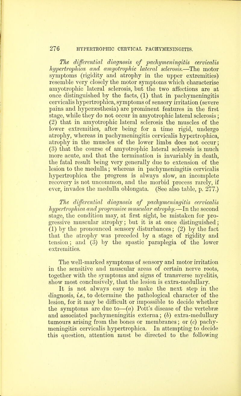 The differential diagnosis of pachymeningitis cervicalis hypertrophica and amyotrophic lateral sclerosis.—The motor symptoms (rigidity and atrophy in the upper extremities) resemble very closely the motor symptoms which characterise amyotrophic lateral sclerosis, but the two affections are at once distinguished by the facts, (1) that in pachymeningitis cervicalis hypertrophica, symptoms of sensory irritation (severe pains and hyperesthesia) are prominent features in the first stage, while they do not occur in amyotrophic lateral sclerosis ; (2) that in amyotrophic lateral sclerosis the muscles of the lower extremities, after being for a time rigid, undergo atrophy, whereas in pachymeningitis cervicalis hypertrophica, atrophy in the muscles of the lower limbs does not occur; (3) that the course of amyotrophic lateral sclerosis is much more acute, and that the termination is invariably in death, the fatal result being very generally due to extension of the lesion to the medulla; whereas in pachymeningitis cervicalis hypertrophica the progress is always slow, an incomplete recovery is not uncommon, and the morbid process rarely, if ever, invades the medulla oblongata. (See also table, p. 277.) The differential diagnosis of pachymeningitis cervicalis hypertrophica and progressive muscular atrophy.—In the second stage, the condition may, at first sight, be mistaken for pro- gressive muscular atrophy; but it is at once distinguished; (1) by the pronounced sensory disturbances; (2) by the fact that the atrophy was preceded by a stage of rigidity and tension; and (3) by the spastic paraplegia of the lower extremities. The well-marked symptoms of sensory and motor irritation in the sensitive and muscular areas of certain nerve roots, together with the symptoms and signs of transverse myelitis, show most conclusively, that the lesion is extra-medullary. It is not always easy to make the next step in the diagnosis, i.e., to determine the pathological character of the lesion, for it may be difficult or impossible to decide whether the symptoms are due to-—(a) Pott's disease of the vertebrae and associated pachymeningitis externa; (b) extra-medullary tumours arising from the bones or membranes; or (c) pachy- meningitis cervicalis hypertrophica. In attempting to decide this question, attention must be directed to the following