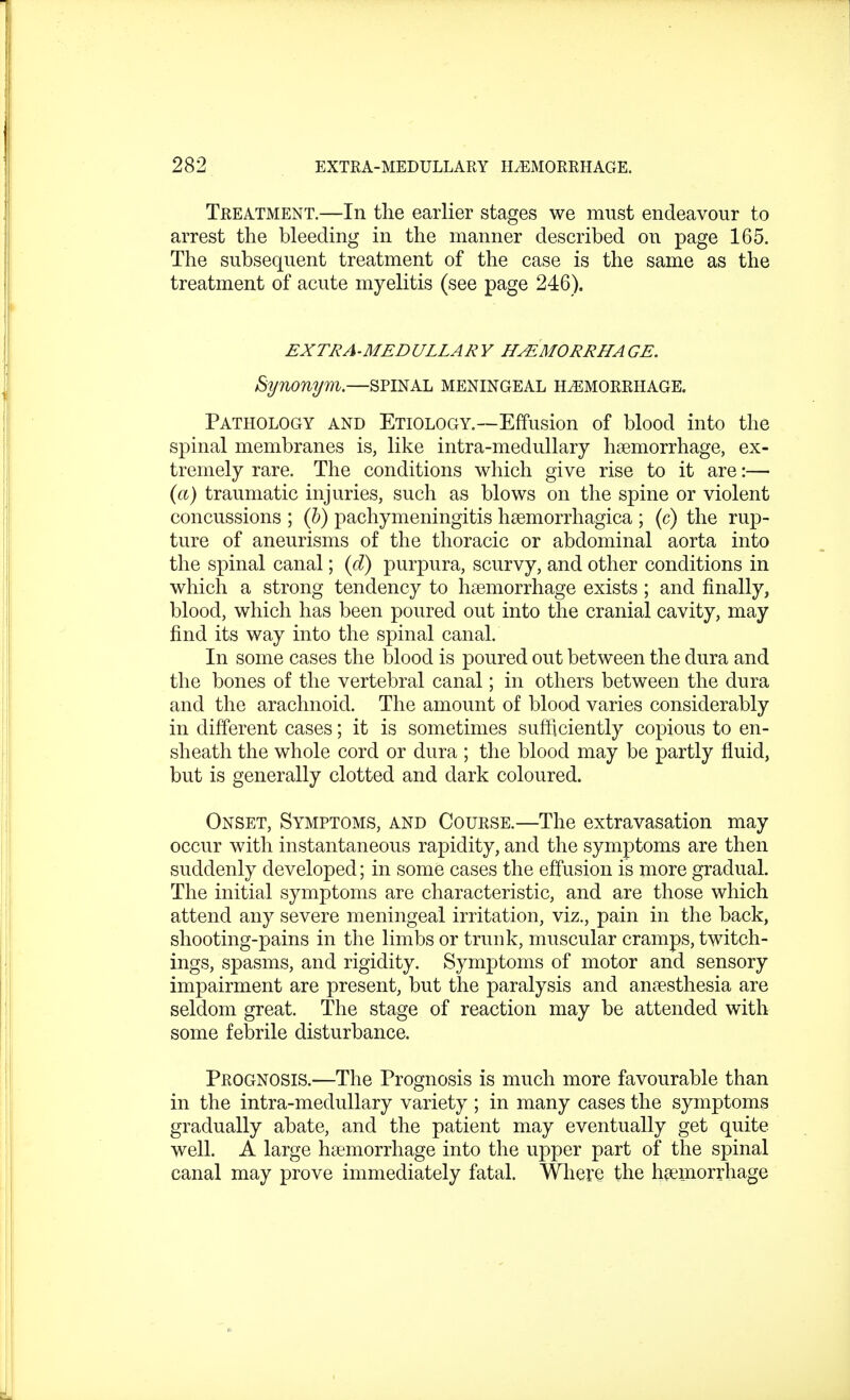 Treatment.—In the earlier stages we must endeavour to arrest the bleeding in the manner described on page 165. The subsequent treatment of the case is the same as the treatment of acute myelitis (see page 246). EXTRA-MEDULLARY HEMORRHAGE. Synonym.—spinal meningeal hemorrhage. Pathology and Etiology.—Effusion of blood into the spinal membranes is, like intra-medullary haemorrhage, ex- tremely rare. The conditions which give rise to it are:— (a) traumatic injuries, such as blows on the spine or violent concussions ; (b) pachymeningitis hemorrhagica ; (c) the rup- ture of aneurisms of the thoracic or abdominal aorta into the spinal canal; (d) purpura, scurvy, and other conditions in which a strong tendency to haemorrhage exists ; and finally, blood, which has been poured out into the cranial cavity, may find its way into the spinal canal. In some cases the blood is poured out between the dura and the bones of the vertebral canal; in others between the dura and the arachnoid. The amount of blood varies considerably in different cases; it is sometimes sufficiently copious to en- sheath the whole cord or dura ; the blood may be partly fluid, but is generally clotted and dark coloured. Onset, Symptoms, and Course.—The extravasation may occur with instantaneous rapidity, and the symptoms are then suddenly developed; in some cases the effusion is more gradual. The initial symptoms are characteristic, and are those which attend any severe meningeal irritation, viz., pain in the back, shooting-pains in the limbs or trunk, muscular cramps, twitch- ings, spasms, and rigidity. Symptoms of motor and sensory impairment are present, but the paralysis and anaesthesia are seldom great. The stage of reaction may be attended with some febrile disturbance. Prognosis.—The Prognosis is much more favourable than in the intra-medullary variety ; in many cases the symptoms gradually abate, and the patient may eventually get quite, well. A large haemorrhage into the upper part of the spinal canal may prove immediately fatal. Where the haemorrhage