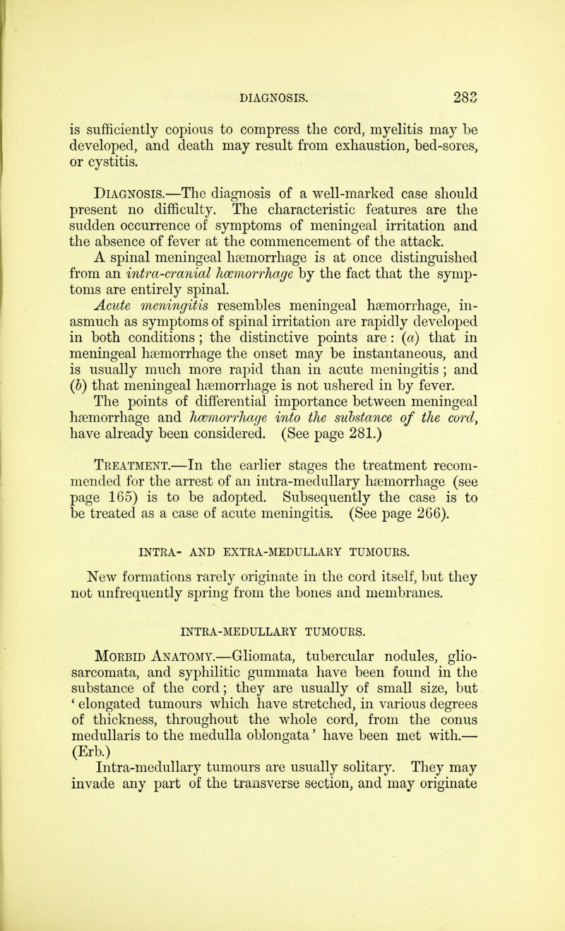 is sufficiently copious to compress the cord, myelitis may be developed, and death may result from exhaustion, bed-sores, or cystitis. Diagnosis.—The diagnosis of a well-marked case should present no difficulty. The characteristic features are the sudden occurrence of symptoms of meningeal irritation and the absence of fever at the commencement of the attack. A spinal meningeal haemorrhage is at once distinguished from an intra-cranial hemorrhage by the fact that the symp- toms are entirely spinal. Acute meningitis resembles meningeal haemorrhage, in- asmuch as symptoms of spinal irritation are rapidly developed in both conditions ; the distinctive points are: (a) that in meningeal haemorrhage the onset may be instantaneous, and is usually much more rapid than in acute meningitis ; and (b) that meningeal haemorrhage is not ushered in by fever. The points of differential importance between meningeal haemorrhage and hemorrhage into the substance of the cord, have already been considered. (See page 281.) Treatment.—In the earlier stages the treatment recom- mended for the arrest of an intra-medullary haemorrhage (see page 165) is to be adopted. Subsequently the case is to be treated as a case of acute meningitis. (See page 266). INTRA- and extra-medullary tumours. New formations rarely originate in the cord itself, but they not unfrequently spring from the bones and membranes. intra-medullary tumours. Morbid Anatomy.—Gliomata, tubercular nodules, glio- sarcomata, and syphilitic gummata have been found in the substance of the cord; they are usually of small size, but ' elongated tumours which have stretched, in various degrees of thickness, throughout the whole cord, from the conus medullaris to the medulla oblongata' have been met with.— (Erb.) Intra-medullary tumours are usually solitary. They may invade any part of the transverse section, and may originate