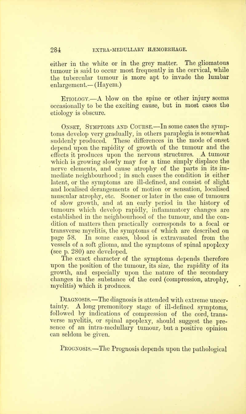 either in the white or in the grey matter. The gliomatous tumour is said to occur most frequently in the cervical, while the tubercular tumour is more apt to invade the lumbar enlargement.— (Hayem.) Etiology.—A blow on the spine or other injury seems occasionally to be the exciting cause, but in most cases the etiology is obscure. Onset, Symptoms and Course.—In some cases the symp- toms develop very gradually, in others paraplegia is somewhat suddenly produced. These differences in the mode of onset depend upon the rapidity of growth of the tumour and the effects it produces upon the nervous structures. A tumour which is growing slowly may for a time simply displace the nerve elements, and cause atrophy of the parts in its im- mediate neighbourhood; in such cases the condition is either latent, or the symptoms are ill-defined, and consist of slight and localised derangements of motion or sensation, localised muscular atrophy, etc. Sooner or later in the case of tumours of slow growth, and at an early period in the history of tumours which develop rapidly, inflammatory changes are established in the neighbourhood of the tumour, and the con- dition of matters then practically corresponds to a focal or transverse myelitis, the symptoms of which are described on page 58. In some cases, blood is extravasated from the vessels of a soft glioma, and the symptoms of spinal apoplexy (see p. 280) are developed. The exact character of the symptoms depends therefore upon the position of the tumour, its size, the rapidity of its growth, and especially upon the nature of the secondary changes in the substance of the cord (compression, atrophy, myelitis) which it produces. Diagnosis.—The diagnosis is attended with extreme uncer- tainty. A long premonitory stage of ill-defined symptoms, followed by indications of compression of the cord, trans- verse myelitis, or spinal apoplexy, should suggest the pre- sence of an intra-medullary tumour,, but a positive opinion can seldom be given. Prognosis.—The Prognosis depends upon the pathological