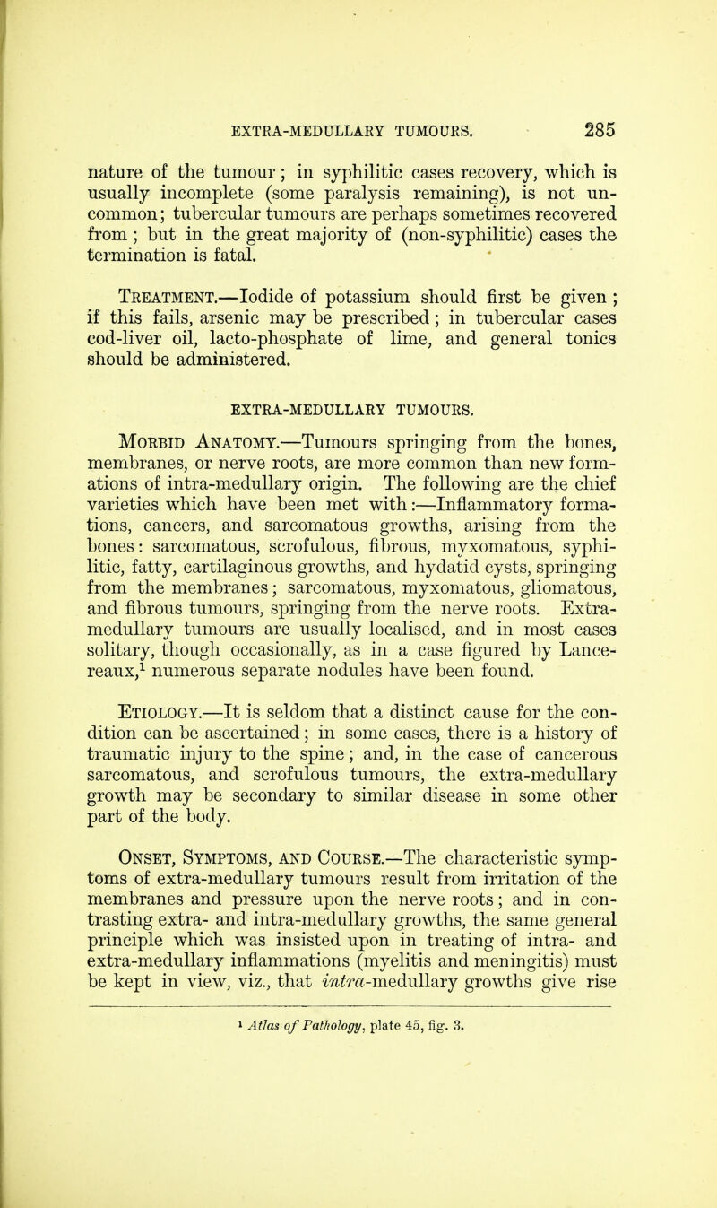 nature of the tumour; in syphilitic cases recovery, which is usually incomplete (some paralysis remaining), is not un- common ; tubercular tumours are perhaps sometimes recovered from ; but in the great majority of (non-syphilitic) cases the termination is fatal. Treatment.—Iodide of potassium should first be given ; if this fails, arsenic may be prescribed; in tubercular cases cod-liver oil, lacto-phosphate of lime, and general tonics should be administered. EXTRA-MEDULLARY TUMOURS. Morbid Anatomy.—Tumours springing from the bones, membranes, or nerve roots, are more common than new form- ations of intra-medullary origin. The following are the chief varieties which have been met with:—Inflammatory forma- tions, cancers, and sarcomatous growths, arising from the bones: sarcomatous, scrofulous, fibrous, myxomatous, syphi- litic, fatty, cartilaginous growths, and hydatid cysts, springing from the membranes; sarcomatous, myxomatous, gliomatous, and fibrous tumours, springing from the nerve roots. Extra- medullary tumours are usually localised, and in most cases solitary, though occasionally, as in a case figured by Lance- reaux,1 numerous separate nodules have been found. Etiology.—It is seldom that a distinct cause for the con- dition can be ascertained; in some cases, there is a history of traumatic injury to the spine; and, in the case of cancerous sarcomatous, and scrofulous tumours, the extra-medullary growth may be secondary to similar disease in some other part of the body. Onset, Symptoms, and Course.—The characteristic symp- toms of extra-medullary tumours result from irritation of the membranes and pressure upon the nerve roots; and in con- trasting extra- and intra-medullary growths, the same general principle which was insisted upon in treating of intra- and extra-medullary inflammations (myelitis and meningitis) must be kept in view, viz., that m/ra-medullary growths give rise 1 Atlas of Pathology, plate 45, fig. 3.