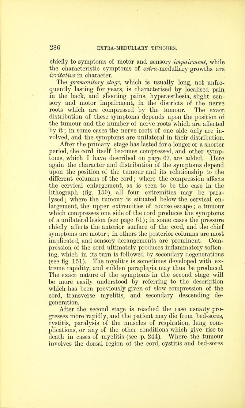 chiefly to symptoms of motor and sensory impairment, while the characteristic symptoms of eatfra-medullary growths are irritative in character. The premonitory stage, which is usually long, not unfre- quently lasting for years, is characterised by localised pain in the back, and shooting pains, hyperesthesia, slight sen- sory and motor impairment, in the districts of the nerve roots which are compressed by the tumour. The exact distribution of these symptoms depends upon the position of the tumour and the number of nerve roots which are affected by it; in some cases the nerve roots of one side only are in- volved, and the symptoms are unilateral in their distribution. After the primary stage has lasted for a longer or a shorter period, the cord itself becomes compressed, and other symp- toms, which I have described on page 67, are added. Here again the character and distribution of the symptoms depend upon the position of the tumour and its relationship to the different columns of the cord; where the compression affects the cervical enlargement, as is seen to be the case in the lithograph (fig. 150), all four extremities may be para- lysed ; where the tumour is situated below the cervical en- largement, the upper extremities of course escape; a tumour which compresses one side of the cord produces the symptoms of a unilateral lesion (see page 61); in some cases the pressure chiefly affects the anterior surface of the cord, and the chief symptoms are motor; in others the posterior columns are most implicated, and sensory derangements are prominent. Com- pression of the cord ultimately produces inflammatory soften- ing, which in its turn is followed by secondary degenerations (see fig. 151). The myelitis is sometimes developed with ex- treme rapidity, and sudden paraplegia may thus be produced. The exact nature of the symptoms in the second stage will be more easily understood by referring to the description which has been previously given of slow compression of the cord, transverse myelitis, and secondary descending de- generation. After the second stage is reached the case usually pro- gresses more rapidly, and the patient may die from bed-sores, cystitis, paralysis of the muscles of respiration, lung com- plications, or any of the other conditions which give rise to death in cases of myelitis (see p. 244). Where the tumour involves the dorsal region of the cord, cystitis and bed-sores