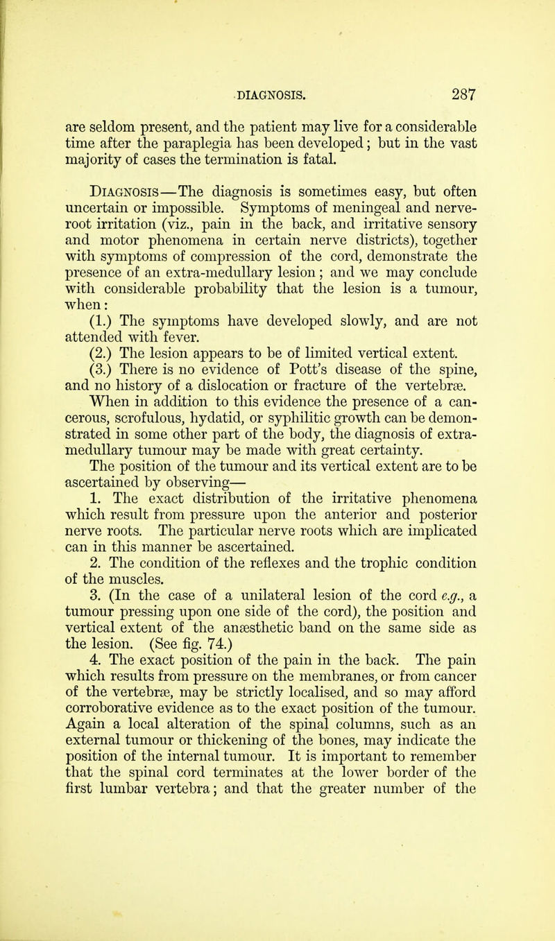 are seldom present, and the patient may live for a considerable time after the paraplegia has been developed; but in the vast majority of cases the termination is fatal. Diagnosis—The diagnosis is sometimes easy, but often uncertain or impossible. Symptoms of meningeal and nerve- root irritation (viz., pain in the back, and irritative sensory and motor phenomena in certain nerve districts), together with symptoms of compression of the cord, demonstrate the presence of an extra-medullary lesion; and we may conclude with considerable probability that the lesion is a tumour, when: (1.) The symptoms have developed slowly, and are not attended with fever. (2.) The lesion appears to be of limited vertical extent. (3.) There is no evidence of Pott's disease of the spine, and no history of a dislocation or fracture of the vertebrae. When in addition to this evidence the presence of a can- cerous, scrofulous, hydatid, or syphilitic growth can be demon- strated in some other part of the body, the diagnosis of extra- medullary tumour may be made with great certainty. The position of the tumour and its vertical extent are to be ascertained by observing— 1. The exact distribution of the irritative phenomena which result from pressure upon the anterior and posterior nerve roots. The particular nerve roots which are implicated can in this manner be ascertained. 2. The condition of the reflexes and the trophic condition of the muscles. 3. (In the case of a unilateral lesion of the cord e.g., a tumour pressing upon one side of the cord), the position and vertical extent of the anaesthetic band on the same side as the lesion. (See fig. 74.) 4. The exact position of the pain in the back. The pain which results from pressure on the membranes, or from cancer of the vertebrae, may be strictly localised, and so may afford corroborative evidence as to the exact position of the tumour. Again a local alteration of the spinal columns, such as an external tumour or thickening of the bones, may indicate the position of the internal tumour. It is important to remember that the spinal cord terminates at the lower border of the first lumbar vertebra; and that the greater number of the