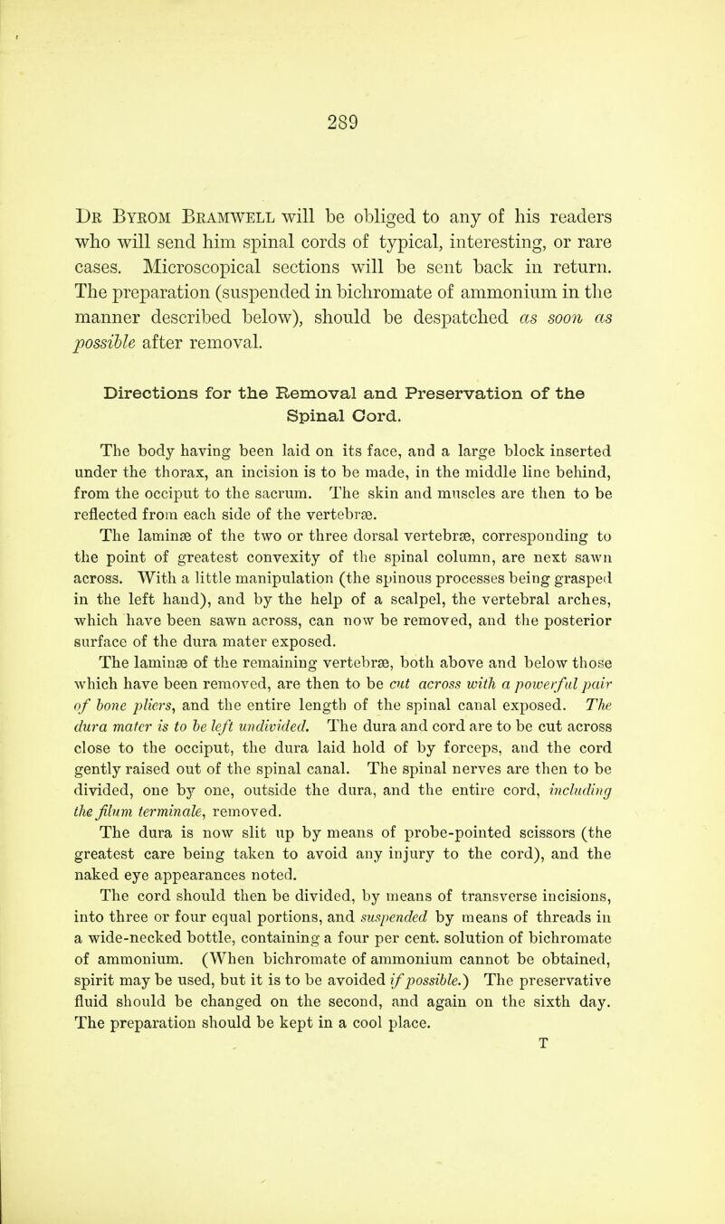 Dr Byrom Bramwell will be obliged to any of his readers who will send him spinal cords of typical, interesting, or rare cases. Microscopical sections will be sent back in return. The preparation (suspended in bichromate of ammonium in the manner described below), should be despatched as soon as possible after removal. Directions for the Removal and Preservation of the Spinal Cord. The body having been laid on its face, and a large block inserted under the thorax, an incision is to be made, in the middle line behind, from the occiput to the sacrum. The skin and muscles are then to be reflected from each side of the vertebrse. The laminse of the two or three dorsal vertebrae, corresponding to the point of greatest convexity of the spinal column, are next sawn across. With a little manipulation (the spinous processes being grasped in the left hand), and by the help of a scalpel, the vertebral arches, which have been sawn across, can now be removed, and the posterior surface of the dura mater exposed. The laminse of the remaining vertebrse, both above and below those which have been removed, are then to be cut across with a powerful pair of bone pliers, and the entire length of the spinal canal exposed. The dura mater is to be left undivided. The dura and cord are to be cut across close to the occiput, the dura laid hold of by forceps, and the cord gently raised out of the spinal canal. The spinal nerves are then to be divided, one by one, outside the dura, and the entire cord, including the filnm terminate, removed. The dura is now slit up by means of probe-pointed scissors (the greatest care being taken to avoid any injury to the cord), and the naked eye appearances noted. The cord should then be divided, by means of transverse incisions, into three or four equal portions, and suspended by means of threads in a wide-necked bottle, containing a four per cent, solution of bichromate of ammonium. (When bichromate of ammonium cannot be obtained, spirit may be used, but it is to be avoided if possible.) The preservative fluid should be changed on the second, and again on the sixth day. The preparation should be kept in a cool place. T