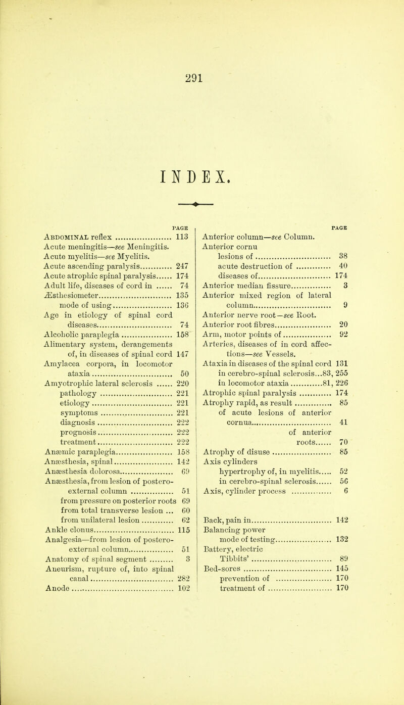 INDEX. PAGE Abdominal reflex 113 Acute meningitis—see Meningitis. Acute myelitis—see Myelitis. Acute ascending paralysis 247 Acute atrophic spinal paralysis 174 Adult life, diseases of cord in 74 iEstliesionieter 135 mode of using 136 Age in etiology of spinal cord diseases 74 Alcoholic paraplegia 158 Alimentary system, derangements of, in diseases of spinal cord 147 Amylacea corpoi'a, in locomotor ataxia 50 Amyotrophic lateral sclerosis 220 pathology 221 etiology 221 symptoms 221 diagnosis 222 prognosis 222 treatment 222 Anaemic paraplegia 158 Anaesthesia, spinal 142 Anaesthesia dolorosa 69 Anaesthesia, from lesion of postero- external column 51 from pressure on posterior roots 69 from total transverse lesion ... 60 from unilateral lesion 62 Ankle clonus 115 Analgesia—from lesion of postero- external column 51 Anatomy of spinal segment 3 Aneurism, rupture of, into spinal canal 282 Anode 102 PAGE Anterior column—see Column. Anterior cornu lesions of 38 acute destruction of 40 diseases of 174 Anterior median fissure 3 Anterior mixed region of lateral column 9 Anterior nerve root—see Eoot. Anterior root fibres 20 Arm, motor points of 92 Arteries, diseases of in cord affec- tions—see Vessels. Ataxia in diseases of the spinal cord 131 in cerebro-spinal sclerosis...83, 255 in locomotor ataxia 81, 226 Atrophic spinal paralysis 174 Atrophy rapid, as result 85 of acute lesions of anterior cornua 41 of anterior roots 70 Atrophy of disuse 85 Axis cylinders hypertrophy of, in myelitis 52 in cerebro-spinal sclerosis 56 Axis, cylinder process 6 Back, pain in 142 Balancing power mode of testing 132 Battery, electric Tibbits' 89 Bed-sores 145 prevention of 170 treatment of 170