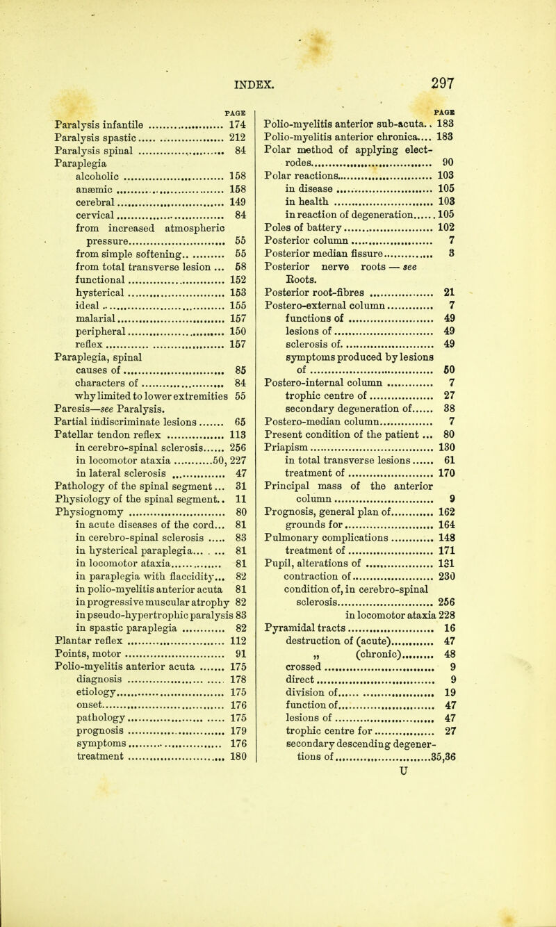 PAGE Paralysis infantile 174 Paralysis spastic 212 Paralysis spinal . 84 Paraplegia alcoholic 158 anasmic , 158 cerebral 149 cervical 84 from increased atmospheric pressure 55 from simple softening 55 from total transverse lesion ... 58 functional . 152 hysterical 153 ideal 155 malarial 157 peripheral 150 reflex 157 Paraplegia, spinal causes of 85 characters of 84 why limited to lower extremities 55 Paresis—see Paralysis. Partial indiscriminate lesions 65 Patellar tendon reflex 113 in cerebro-spinal sclerosis 256 in locomotor ataxia 50, 227 in lateral sclerosis 47 Pathology of the spinal segment... 31 Physiology of the spinal segment.. 11 Physiognomy 80 in acute diseases of the cord... 81 in cerebro-spinal sclerosis 83 in hysterical paraplegia 81 in locomotor ataxia 81 in paraplegia with flaccidity... 82 in polio-myelitis anterior acuta 81 in progressive muscular atrophy 82 in pseudo-hypertrophic paralysis 83 in spastic paraplegia 82 Plantar reflex 112 Points, motor 91 Polio-myelitis anterior acuta 175 diagnosis 178 etiology 175 onset 176 pathology 175 prognosis 179 symptoms 176 treatment 180 PAGE Polio-myelitis anterior sub-acuta.. 183 Polio-myelitis anterior chronica.... 183 Polar method of applying elect- rodes 90 Polar reactions 103 in disease 105 in health 103 in reaction of degeneration 105 Poles of battery 102 Posterior column 7 Posterior median fissure 3 Posterior nerve roots — see Boots. Posterior root-fibres 21 Postero-external column 7 functions of 49 lesions of 49 sclerosis of. 49 symptoms produced by lesions of 50 Postero-internal column 7 trophic centre of 27 secondary degeneration of 38 Postero-median column 7 Present condition of the patient... 80 Priapism 130 in total transverse lesions 61 treatment of 170 Principal mass of the anterior column 9 Prognosis, general plan of 162 grounds for 164 Pulmonary complications 148 treatment of 171 Pupil, alterations of 131 contraction of 230 condition of, in cerebro-spinal sclerosis 256 in locomotor ataxia 228 Pyramidal tracts 16 destruction of (acute) 47 „ (chronic) 48 crossed 9 direct 9 division of 19 function of 47 lesions of 47 trophic centre for 27 secondary descending degener- tions of 35,36 U