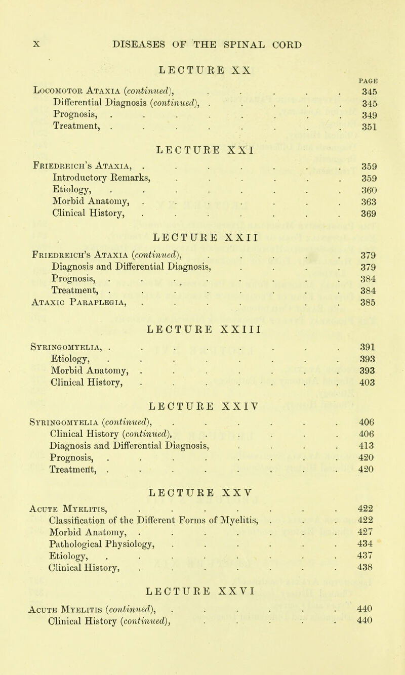 LECTURE XX Locomotor Ataxia (continued), Differential Diagnosis (continued), . Prognosis, ..... Treatment, ..... LECTURE XXI Friedreich's Ataxia, . Introductory Remarks, Etiology, Morbid Anatomy, Clinical History, LECTURE XXII Friedreich's Ataxia (continued), Diagnosis and Differential Diagnosis, Prognosis, .... Treatment, .... Ataxic Paraplegia, LECTURE XXIII Syringomyelia, . Etiology, Morbid Anatomy, Clinical History, LECTURE XXIV Syringomyelia (continued), Clinical History (continued), Diagnosis and Differential Diagnosis, Prognosis, . Treatment, .... LECTURE XXV Acute Myelitis, .... Classification of the Different Forms of Myelitis, Morbid Anatomy, .... Pathological Physiology, Etiology, ..... Clinical History, .... LECTURE XXVI Acute Myelitis (continued), Clinical History (continued),