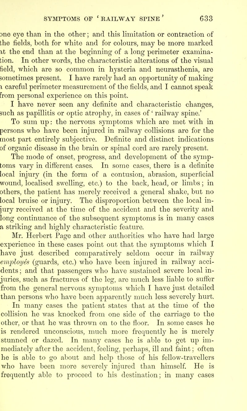 one eye than in the other; and this limitation or contraction of bhe fields, both for white and for colours, may be more marked \t the end than at the beginning of a long perimeter examina- tion. In other words, the characteristic alterations of the visual field, which are so common in hysteria and neurasthenia, are sometimes present. I have rarely had an opportunity of making \ careful perimeter measurement of the fields, and I cannot speak from personal experience on this point. I have never seen any definite and characteristic changes, such as papillitis or optic atrophy, in cases of' railway spine.' To sum up: the nervous symptoms which are met with in persons who have been injured in railway collisions are for the most part entirely subjective. Definite and distinct indications of organic disease in the brain or spinal cord are rarely present. The mode of onset, progress, and development of the symp- toms vary in different cases. In some cases, there is a definite Local injury (in the form of a contusion, abrasion, superficial wound, localised swelling, etc.) to the back, head, or limbs; in others, the patient has merely received a general shake, but no local bruise or injury. The disproportion between the local in- jury received at the time of the accident and the severity and long continuance of the subsequent symptoms is in many cases a striking and highly characteristic feature. Mr. Herbert Page and other authorities who have had large experience in these cases point out that the symptoms which I have just described comparatively seldom occur in railway employes (guards, etc.) who have been injured in railway acci- dents ; and that passengers who have sustained severe local in- juries, such as fractures of the leg, are much less liable to suffer from the general nervous symptoms which I have just detailed than persons who have been apparently much less severely hurt. In many cases the patient states that at the time of the collision he was knocked from one side of the carriage to the other, or that he was thrown on to the floor. In some cases he is rendered unconscious, much more frequently he is merely stunned or dazed. In many cases he is able to get up im- mediately after the accident, feeling, perhaps, ill and faint; often he is able to go about and help those of his fellow-travellers who have been more severely injured than himself. He is frequently able to proceed to his destination; in many cases