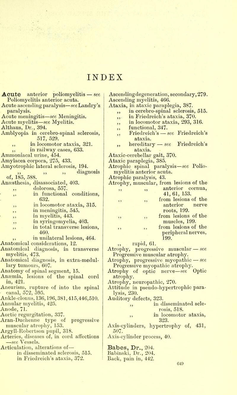 INDEX Acute anterior poliomyelitis — see Poliomyelitis anterior acuta. Acute ascending paralysis—-see Landry's paralysis. Acute meningitis—see Meningitis. Acute myelitis—see Myelitis. Althaus, Dr., 394. Amblyopia in cerebro-spinal sclerosis, 517, 529. ,, in locomotor ataxia, 321. ,, in railway cases, 633. Ammoniacal urine, 454. Amylacea corpora, 275, 433. Amyotrophic lateral sclerosis, 194. ,, ,, ,, diagnosis of, 185, 588. Anaesthesia, disassociated, 403. ,, dolorosa, 557. ,, in functional conditions, 632. ,, in locomotor ataxia, 315. ,, in meningitis, 545. ,, in myelitis, 443. ,, in syringomyelia, 403. ,, in total transverse lesions, 460. ,, in unilateral lesions, 464. Anatomical considerations, 12. Anatomical diagnosis, in transverse myelitis, 473. Anatomical diagnosis, in extra-medul- lary tumours, 607. Anatomy of spinal segment, 15. Anaemia, lesions of the spinal cord in, 421. Aneurism, rupture of into the spinal canal, 572, 595. Ankle-clonus, 136,196, 381,415,446,510. Annular myelitis, 425. Anode, 71. Aortic regurgitation, 337. Aran-Duchenne type of progressive muscular atrophy, 153. Argyll-Robertson pupil, 318. Arteries, diseases of, in cord affections —see Vessels. Articulation, alterations of— in disseminated sclerosis, 515. in Friedreich's ataxia, 372. Ascending degeneration, secondary, 279. Ascending myelitis, 466. Ataxia, in ataxic paraplegia, 387. ,, in cerebro-spinal sclerosis, 515. ,,. in Friedreich's ataxia, 370. ,, in locomotor ataxia, 293, 316. ,, functional, 347. ,, Friedreich's — see Friedreich's ataxia. hereditary — see Friedreich's ataxia. Ataxic-cerebellar gait, 370. Ataxic paraplegia, 385. Atrophic spinal paralysis—see Polio- myelitis anterior acuta. Atrophic paralysis, 43. Atrophy, muscular, from lesions of the ,, ,, anterior cornua, 41, 61, 153. ,, ,, from lesions of the anterior nerve roots, 199. ,, ,, from lesions of the muscles, 199. ,, ,, from lesions of the peripheral nerves, 199. ,, rapid, 61. Atrophy, progressive muscular — see Progressive muscular atrophy. Atrophy, progressive myopathic — see Progressive myopathic atrophy. Atrophy of optic nerve—see Optic atrophy. Atrophy, neuropathic, 270. Attitude in pseudo-hypertrophic para- lysis, 230. Auditory defects, 323. ,, in disseminated scle- rosis, 518. ,, in locomotor ataxia, 323. Axis-cylinders, hypertrophy of, 431, 507. Axis-cylinder process, 40. Babes, Dr., 204. Babinski, Dr., 204. Back, pain in, 442.