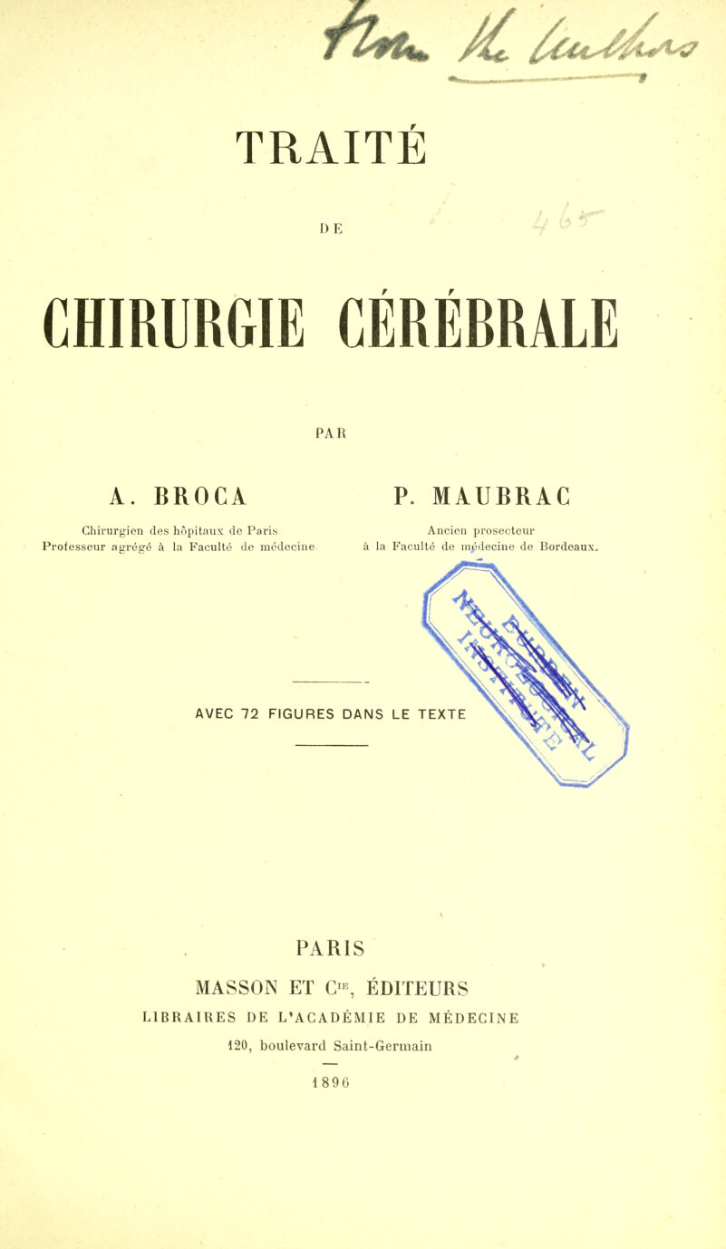 DE r r CHIRURGIE CEREBRALE PAR A. BROCA Ghirurgien des hopitaux de Paris Professeur aor^s-^ la Faculty de m(5deciiie P. MAUBRAC Ancicn prosecteur la Faculte de medecine de Bordeaux. AVEC 72 FIGURES DANS LE T PARIS MASSON ET EDITEURS LIBRAIRES DE L'ACADEMIE DE MEDECINE 120, boulevard Saint-Germain 1896