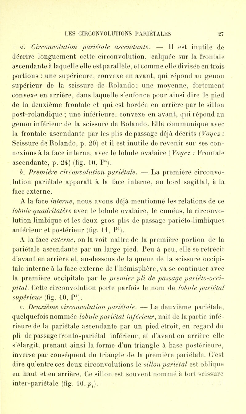 a. Circonvolution parietale ascendante. — II est inutile de decrire longuement celte circonvolution, calquee sur la frontale ascendante alaquelle elle estparallele,etcomme clle divisee en trois portions : une superieure, convexe en avant, qui repond au genou sup^rieur de la scissure de Rolando; une moyenne, fortement convexe en arriere, dans laquelle s'enfonce pour ainsi dire le pied de la deuxi^me frontale et qui est bordee en arriere par le sillon post-rolandique ; une inferieure, convexe en avant, qui repond au genou inferieur de la scissure de Rolando. Elle communique avec la frontale ascendante par les plis de passage deja decrits (Voyez : Scissure de Rolando, p. 20) et il est inutile de revenir sur ses con- nexions ci la face interne, avec le lobule ovalaire (Voypz : Frontale ascendante, p. 24) (%. 10, P°). b. Premiere circonvolution parietale. — La premiere circonvo- lution parietale apparait a la face interne, au bord sagittal, a la face externe. A la face interne^ nous avons deja mentionne les relations de ce lobule qiiadrilatere avec le lobule ovalaire, le cuneus, la circonvo- lution limbique et les deux gros plis de passage parieto-limbiques ant^rieur et postdrieur (fig. 11, P\). A la face externe, on la voit naitre de la premiere portion de la parietale ascendante par un large pied. Pen a pen, elle se retrecit d'avant en arriere et, au-dessous de la queue de la scissure occipi- tale interne a la face externe de 1'hemisphere, va se continuer avec la premiere occipitale par le premier pli de passage parieto-occi- pital. Cette circonvolution porte parfois le nom de lobule parietal superieur (fig. 10, P^). 6'. Deuxieme circonvolution parietale. —La deuxieme parietale, quelquefois nommee lobule parietal inferieur^ nait de lapartie infe- rieure de la parietale ascendante par un pied etroit, en regard du pli de passage fronto-parietal inferieur, et d'avant en arriere elle s'elargit, prenant ainsi la forme d'un triangle a base posterieure, inverse par consequent du triangle de la premiere parietale. C'est dire qu'entre ces deux circonvolutions le sillon parietal est oblique en haut et en arriere. Ce sillon est souvent nomme a tort scissure inter-pari^tale (fig. 10,