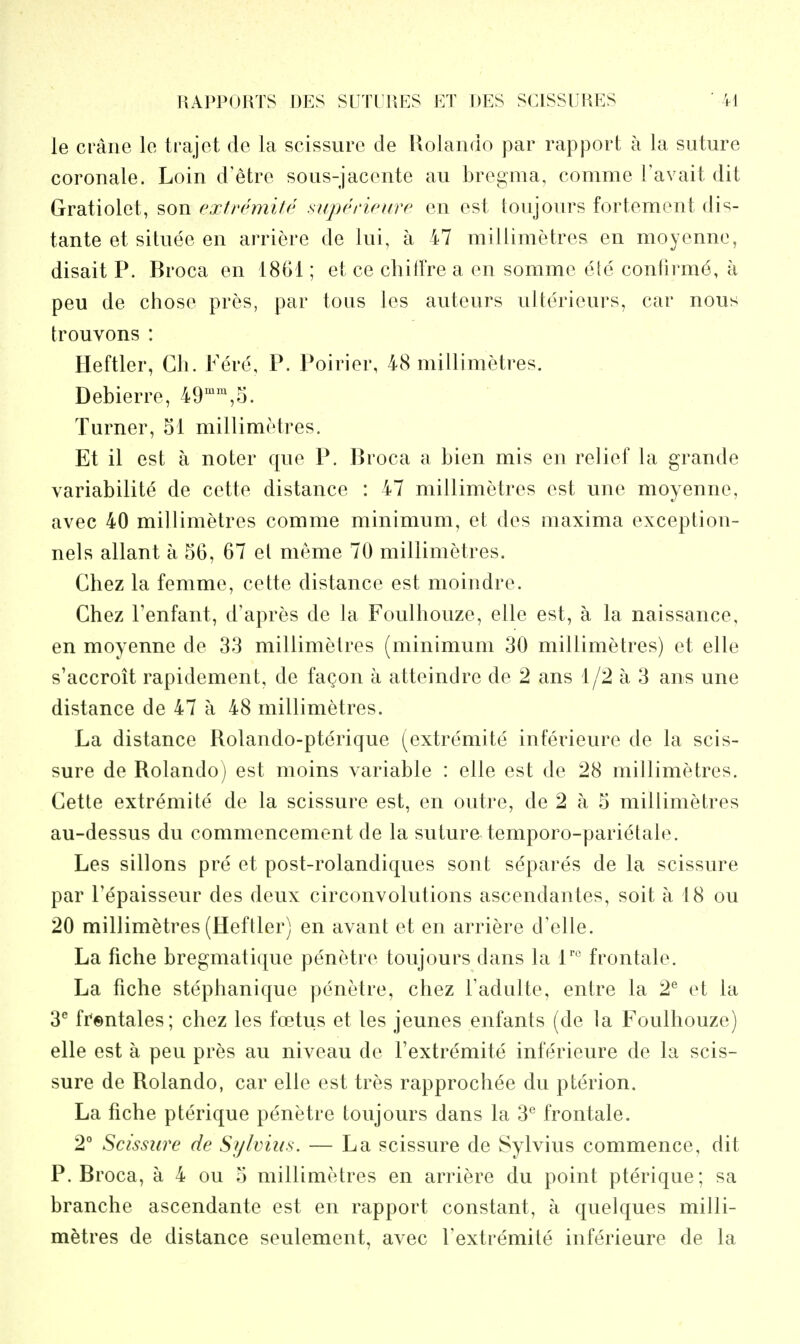 le crane le trajet de la scissurc cle Rolando par rapport a la suture coronale. Loin d'etre sous-jacente au bregma, comme I'avait dit Gratiolet, son extremite supenoure en est toujours fortement dis- tante et situee en arriere de lui, a 47 miJlimetres en moyenne, disait P. Broca en 1861; et ce chitlVe a en somme ete confirm^, a peu de chose pres, par tons les auteurs ulterieurs, car nous trouvons : Heftier, Ch. Fere, P. Poirier, 48 millimetres. Debierre, 49'',5. Turner, 51 millimetres. Et il est a noter que P. Broca a bien mis en relief la grande variability de cette distance : 47 millimetres est une moyenne, avec 40 millimetres comme minimum, et des maxima exception- nels allant a 56, 67 el meme 70 millimetres. Chez la femme, cette distance est moindre. Chez I'enfant, d'apres de la Foulhouze, elle est, a la naissance, en moyenne de 33 millimetres (minimum 30 millimetres) et elle s'accroit rapidement, de fagon a atteindre de 2 ans 1/2 a 3 ans une distance de 47 a 48 millimetres. La distance Rolando-pterique (extremite inferieure de la scis- sure de Rolando) est moins variable : elle est de 28 millimetres. Cette extremite de la scissure est, en outre, de 2 a 5 millimetres au-dessus du commencement de la suture temporo-parietale. Les sillons pre et post-rolandiques sont separes de la scissure par Tepaisseur des deux circonvolutions ascendantes, soit a 18 ou 20 millimetres (Heftier) en avant et en arriere d'elle. La fiche bregmatique penetre toujours dans la frontale. La fiche stephanique penetre, chez Tadulte, entre la 2^ et la 3^ frentales; chez les foetus et les jeunes enfants (de la Foulhouze) elle est a peu pres au niveau de I'extremite inferieure de la scis- sure de Rolando, car elle est tres rapprochee du pterion. La fiche pterique penetre toujours dans la 3® frontale. 2° Scissure de Sylvius. — La scissure de Sylvius commence, dit P. Broca, a 4 ou 5 millimetres en arriere du point pterique; sa branche ascendante est en rapport constant, a quelques milli- mMres de distance seulement, avec I'extremite inferieure de la