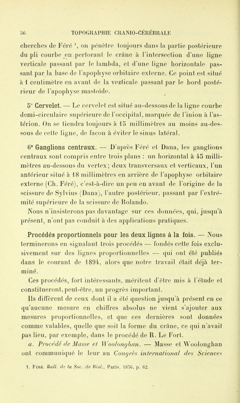 cherches de Fere \ on penetre toujoiirs dans la partie posterieure du pli courbe en pertorant le crane a I'intersection d'line ligne verlicale passant par le lambda, et d'une ligne horizontale pas- sant par la base de Fapophyse orbitaire externe. Ce point est situe a 1 centimetre en avant de la veuticale passant par le bord poste- rieur de Fapophyse mastoide. Gervelet. — Le cervelet est situe au-dessousde la ligne courbe demi-circulaire superieure de I'occipital, marquee de I'inion a Fas- tdrion. On se tiendra toujours a 15 millimetres au moins au-des- sous de cette ligne, de facon a eviter le sinus lateral. 6** Ganglions centraux. — D'apres Fere et Dana, les ganglions centraux sont compris entre trois plans : un horizontal a 45 milli- metres au-dessous du vertex; deux transversaux et verticaux. Fun anterieur situe a 18 millimetres en arriere de Fapophyse orbitaire externe (Gh. Fere), c'est-a-dire un pen en avant de Forigine de la scissure de Sylvius (Dana), Fautre posterieur, passant par Fextre- mite superieure de la scissure de Rolando. Nous n'insisterons pas davantage sur ces donnees, qui, jusqu'a present, n'ont pas conduit a des applications pratiques. Proc6d6» proportionnels pour les deux lignes a la fois. — Nous terminerons en signalant trois procedes — fondes cette fois exclu- sivement sur des lignes proportionnelles — qui out ^te publics dans le courant de 1894, alors que notre travail etait deja ter- mini. Ces procedes, fort interessants, meritent d'etre mis a Fetude et constitueront, peut-etre, un progres important. lis different de ceux dont il a ete question jusqu'a present en ce qu'aucune mesure en chiffres absolus ne vient s'ajouter aux mesures proportionnelles, et que ces dernieres sont donnees comme valables, quelle que soit la forme du crane, ce qui n'avait pas lieu, par exemple, dans le procede de R. Le Fort. a. Procede de Masse et Woolonghan. — Masse et Woolonghan out communique le leur au Congres international des Sciences 1. Fkre. Bull, de (a Soc. de BioL, Paris, 1876, p. 62.