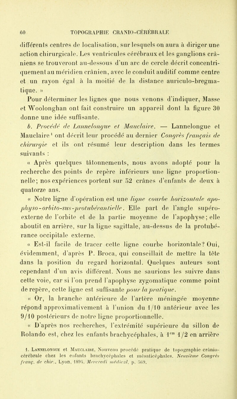 (liffdrents centres de localisation, surlesquels on aura a diriger une action chirurgicale. Les ventricules cerebraux et les ganglions cra- niens se Irouveront au-dessous d'un arc de cercle decrit concentri- quement an meridien cranien, avec le conduit auditif comme centre et un rayon egal a la moitie de la distance auriculo-bregma- tique. )) Pour determiner les lignes que nous venons d'indiquer, Masse et Woolonghan ont fait construire un appareil dont la figure 30 donne une idee suffisante. b. Procede de Lannelongiie et Mauclaire. — Lannelongue et Mauclaire ^ ont decrit leur procede au dernier Concjres franqais de chirurgie et ils ont resume leur description dans les termes suivants : « Apres quelques tatonnements, nous avons adopte pour la recherche des points de repere infdrieurs une ligne proportion- nelle; nos experiences portent sur 52 cranes d'enfants de deux a quatorze ans. « Notre ligne d'operation est une ligne courbe horizontale apo- physo-orbito-siis-jyrotiiberantielle. Elle part de Tangle supe'ro- externe de Torbite et de la partie moyenne de I'apophyse; elle aboutit en arriere, sur la ligne sagittate, au-dessus de la protube- rance occipitale externe. « Est-il facile de tracer cette ligne courbe horizontale? Oui, dvidemment, d'apres P. Broca, qui conseillait de mettre la tete dans la position du regard horizontal. Quelques auteurs sont cependant d'un avis different. Nous ne saurions les suivre dans cette voie, car si Ton prend I'apophyse zygomatique comme point de repere, cette ligne est suffisante pour la pratique. (( Or, la branche anterieure de I'artere meningee moyenne r^pond approximativement a I'union du 4/10 anterieur avec les 9/10 posterieurs de notre ligne proportionnelle. « D'apres nos recherches, I'extremite superieure du sillon de Rolando est, chez les enfants brachycdphales, a 1*'°' 1/2 en arriere 1. Lannelongue et Mauclaire, Nouveaii procede pratique de topographic cranio- cerebrale chez les enfants brachycephales et mesaticephales. Nenvihne Congres f'rariQ. de chir., Lyon, 1894. Mercredi medicaL p. 569.