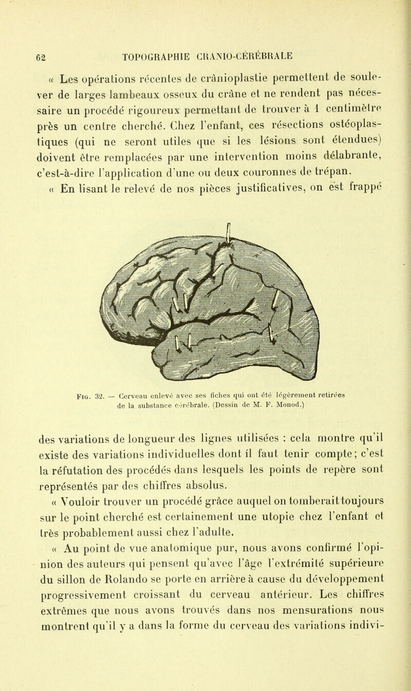 « Les operations recentes de cranioplastie permettent de soule- ver de larges lambeaux osseux du crane et ne rendent pas neces- saire un procede rigoureux permettant de trouver a 1 centimelre pr^s un cenlre cherche. Chez Fenfant, ces resections osteoplas- tiques (qui ne seront utiles que si les lesions sont etendues) doivent etre remplacees par une intervention moins delabrante, c'est-a-dire Fapplication d'une ou deux couronnes de trepan. « En lisant le releve de nos pieces justificatives, on est frappe Fig. 32. — Gerveau enleve avec ses fiches qui ont He legerement retirees de la substance cercbrale. (Dessin de M. F. Monod.) des variations de longueur des lignes utilisees : cela montre qu'il existe des variations individuelles dont il faut tenir compte; c'est la refutation des proc^des dans lesquels les points de repere sont representes par des chifFres absolus. (( Vouloir trouver un procede grace auquel on tomberaittoujours sur le point cherche est certainement une utopie chez I'enfant et Ires probablement aussi chez Fadulte. « Au point de vue anatomique pur, nous avons confirme Fopi- nion des auteurs qui pensent qu'avec Fage Fextremite superieure du sillon de Rolando se porte en arriere a cause du developpement progressivement croissant du cerveau anterieur. Les chifTres extremes que nous avons trouves dans nos mensurations nous montrent qu'il y a dans la forme du cerveau des variations indivi-