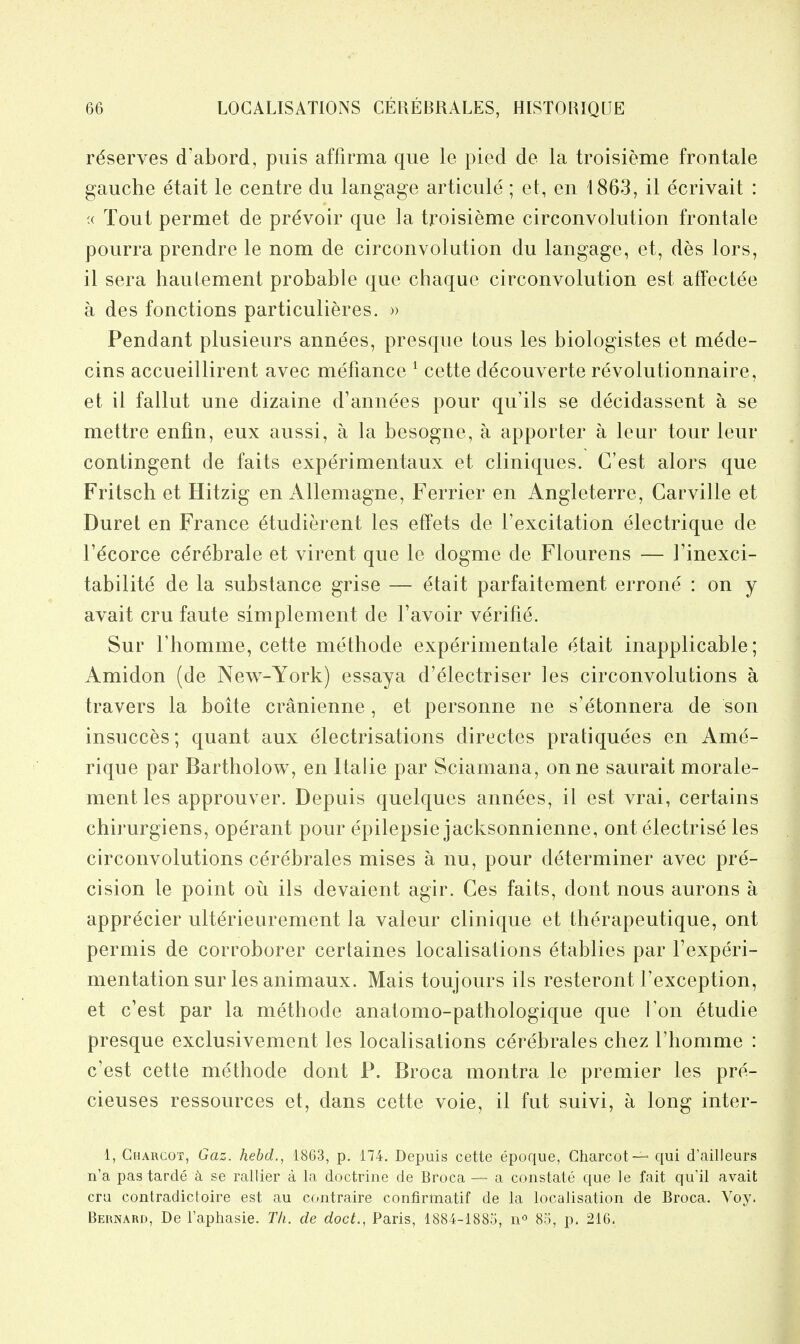 reserves d'abord, puis affirma que le pied de la troisieme frontale gauche etait le centre du langage articule; et, en 1863, il ecrivait : 's Tout permet de prdvoir que la troisieme circonvolution frontale pourra prendre le nom de circonvolution du langage, et, des lors, il sera haulement probable que chaque circonvolution est affectee a des fonctions particulieres. » Pendant plusieurs annees, presque tons les biologistes et m^de- cins accueillirent avec mefiance * cette decouverte revolutionnaire, et il fallut une dizaine d'annees pour qu'ils se decidassent a se mettre enfin, eux aussi, a la besogne, a apporter a leur tour leur contingent de fails experimentaux et cliniques. C'est alors que Fritsch et Hitzig en Allemagne, Ferrier en Angleterre, Carville et Buret en France 6tudierent les effets de I'excitation electrique de r^corce c^r^brale et virent que le dogme de Flourens — I'inexci- tabilite de la substance grise — etait parfaitement errone : on y avait cru faute simplement de I'avoir verifie. Sur riiomme, cette methode experimentale etait inapplicable; Amidon (de New-York) essaya d'electriser les circonvolutions a travers la boite cranienne, et personne ne s'etonnera de son insucces; quant aux electrisations directes pratiquees en Ame- rique par Bartholow, en Italic par Sciamana, onne saurait morale- ment les approuver. Depuis quelques annees, il est vrai, certains chirurgiens, operant pour epilepsie jacksonnienne, ont electrise les circonvolutions cerebrates mises a nu, pour determiner avec pre- cision le point ou ils devaient agir. Ces faits, dont nous aurons a appr^cier ult^rieurement la valeur clinique et therapeutique, ont permis de corroborer certaines localisations etablies par Fexperi- mentation sur les animaux. Mais toujours ils resteront Texception, et c'est par la methode anatomo-pathologique que Ton etudie presque exclusivement les localisations cerebrales chez I'homme : c'est cette methode dont P. Broca montra le premier les pre- cieuses ressources et, dans cette voie, il fut suivi, a long inter- 1, Charcot, Gaz. hebd., 1863, p. 174. Depuis cette epoque, Charcot — qui d'ailleurs n'a pas tarde k se rallier a la doctrine de Broca — a constate que le fait qu'il avait era contradictoire est au contraire confirmatif de la localisation de Broca. Voy. Bernard, De I'aphasie. T/i. de doct., Paris, 1884-1885, n'' 85, p. 216,
