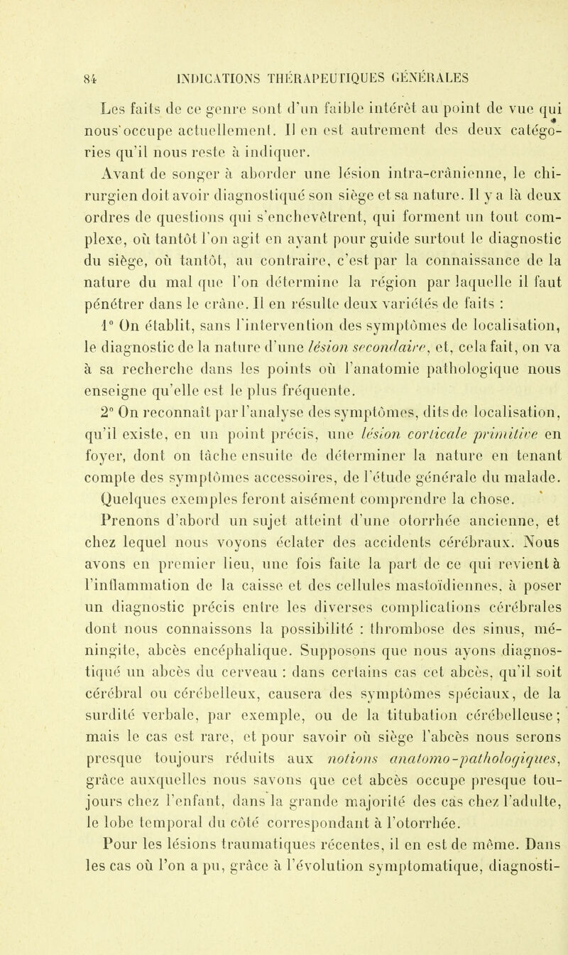 Les faits cle ce genre sont d'lm faible interet au point de vue qui nous'occupe actuellement. 11 en est autrement des deux catego- ries qu'il nous reste a indiquer. Avant de songer a aborder une lesion intra-cranienne, le chi- rurgien doit avoir diagnostique son siege et sa nature. II y a la deux ordres de questions qui s'enchevetrent, qui forment un tout com- plexe, oil tantot Ton agit en ayant ponr guide surtout le diagnostic du sifege, oil tantot, au contraire, c'est par la connaissance de la nature du mal que Ton determine la region par laquelle il faut pen(^trer dans le crane. II en resiilte deux varietes de faits : 1° On etablit, sans Fintervention des symptomes de localisation, le diagnostic de la nature d'une lesion secondaire^ et, cela fait, on va a sa recherche dans les points on Fanatomie pathologique nous enseigne qu'elle est le plus frequente. 2° On reconnait parFanalyse des symptomes, ditsde localisation, qu'il existe, en un point precis, une lesioji corlicale primitive en foyer, dont on tache ensuite de determiner la nature en tenant compte des symptomes accessoires, de Fetude generate du malade. Quelques exemples feront aisement comprendre la chose. Prenons d'abord un sujet atteint d'une otorrhee ancienne, et chez lequel nous voyons eclater des accidents cerebraux. Nous avons en premier lieu, une fois faite la part de ce qui revient a Finflammation de la caisse et des cellules mastoidiennes, a poser un diagnostic precis entre les diverses complications cerebrates dont nous connaissons la possibilite : thrombose des sinus, me- ningite, abces enc^phalique. Supposons que nous ayons diagnos- tique un abces du cerveau : dans certains cas cet abces, qu'il soit cerebral ou cerebelleux, causera des symptomes speciaux, de la surdite verbale, par exemple, ou de la titubation cercbelleuse; mais le cas est rare, et pour savoir ou siege Fabces nous serous presque toujours reduits aux notions anatomo-pathologiques^ grace auxquellcs nous savons que cet abces occiipe presque tou- jours chez Fenfant, dans la grande majorite des cas chezFadulte, le lobe temporal du cote correspondant a I'otorrhee. Pour les lesions traumatiques recentes, il en est de meme. Dans les cas oil Fon a pu, grace a Fevolution symptomatique, diagnosti-