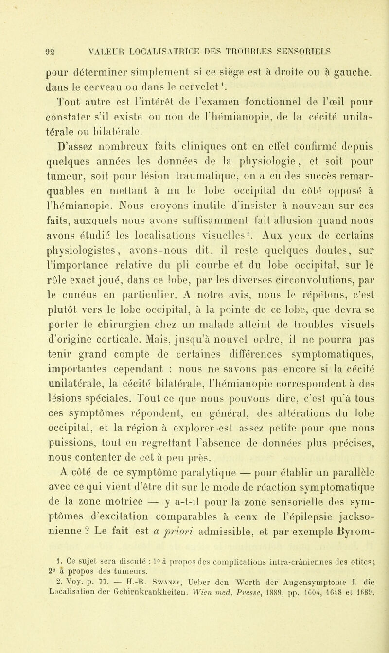 pour determiner simplement si ce siege est a droite ou a gauche, dans le cerveau ou dans le cervelet^ Tout autre est Finteret de I'examen fonctionnel de I'oeil pour constater s'il existe ou non de Themianopie, de la cecite unila- teral e ou bilaterale. D'assez nombreux faits cliniques ont en effet confirme depuis quelques annees les donnees de la physiologie, et soit pour tumeur, soit pour lesion traumatique, on a eu des succes remar- quables en mettant a nu le lobe occipital du cote oppose a I'hemianopie. Nous croyons inutile d'insister a nouveau sur ces faits, auxquels nous avons suffisamment fait allusion quand nous avons etudie les localisations Yisuelles^ Aux yeux de certains physiologistes, avons-nous dit, il reste quelques doutes, sur rimportance relative du pli courbe et du lobe occipital, sur le role exact joue, dans ce lobe, par les diverses circonvolutions, par le cuneus en particulier. A notre avis, nous le repetons, c'est plutot vers le lobe occipital, a la pointe de ce lobe, que devra se porter le chirurgien chez un malade atteint de troubles visuels d'origine corticate. Mais, jusqu'a nouvel ordre, il ne pourra pas tenir grand compte de certaines differences symptomatiques, importantes cependant : nous ne savons pas encore si la cecite unilaterale, la cecite bilaterale, rhemianopie correspondent a des lesions spdciales. Tout ce que nous pouvons dire, c'est qu'a tons ces symptomes repondent, en general, des alterations du lobe occipital, et la region a explorer-est assez petite pour que nous puissions, tout en regrettant Fabsence de donnees plus pre'cises, nous contenter de cet a pen pres. A cote de ce symptome paralytique — pour etablir un parallele avec ce qui vient d'etre dit sur le mode de reaction symptomatique de la zone motrice — y a-t-il pour la zone sensorielle des sym- ptomes d'excitation comparables a ceux de Fepilepsie jackso- nienne ? Le fait est a priori admissible, et par exemple Byrom- 1. Ce sujet sera discute : l^a propos des complicatioDs intra-craniennes des otites; 2° a propos des tumeurs. 2. Voy. p. 77. — H.-R. Swanzy, Ueber den Werth der Augensymptome f. die Localisation der Gehirnkrankheiten. Wien med. Presse, 1889, pp. 1604, 1648 et 1689,