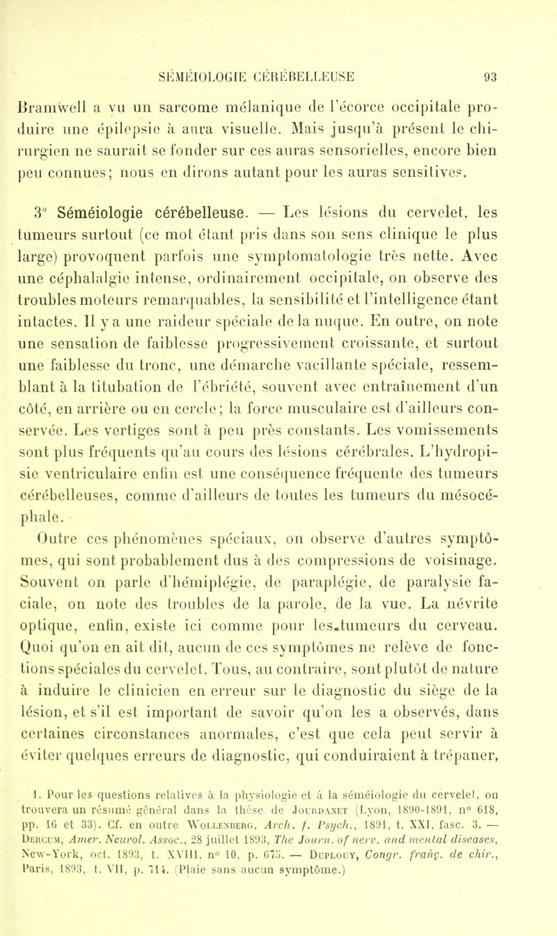 Bramwell a vu un sarcome melanique de Tecorce occipitale pro- duire iine epilepsie a aui'a visuelle. Mais jusqu'a present le chi- I'lirgicn ne saurait se fonder sur ces anras sensorielles, encore bien pen connues; nous en dirons autant pour les auras sensitives. 3' Semeiologie cerebelleuse. — Les lesions du cervelet, les tumeurs surtout (ce mot ehint pris dans son sens clinlque le plus large) provoquent parfois une symptomatologie tres nette. Avec une cephalalgie intense, ordinairement occipitale, on observe des troubles moteurs remarquables, la sensibilite et Tintelligence etant intactes. 11 y a une raideur speciale delanuque. En outre, on note une sensation de faiblesse progressivenient, croissante, et surtout une faiblesse du tronc, une demarche vacillante speciale, ressem- blant a la titubation de Febriete, souvent avec entrainement d'un cote, en arriere ou en cercle; la force musculaire est d'ailleurs con- servee. Les vertiges sont a pen pres constants. Les vomissements sont plus frequents qu'au cours des lesions cerebrates. L'hydropi- sie ventriculaire enfin est une consei^uence frequente des tumeurs cdrebelleuses, comme d'ailleurs de toutes les tumeurs du mesoce- pluile. Outre ces phenomenes speciaux, on observe d'autres sympto- mes, qui sont probablement dus a des compressions de voisinage. Souvent on parle d'hemiplegie, de paraplegic, de paralysie fa- ciale, on note des troubles de la parole, de la vue. La nevrite optique, entin, existe ici comme pour les.tumeurs du cerveau. Quoi qu'on en ait dit, aucun de ces symptomes ne releve de fonc- tions speciales du cervelet. Tons, au contraire, sontplutot de nature a induire le clinicien en erreur sur le diagnostic du siege de la lesion, et s'il est important de savoir qu'on les a observes, dans certaines circonstances anormales, c'est que cela pent servir a eviter quelques eri'eurs de diagnostic, qui conduiraient k trepaner, 1. Pour les questions relalivcs a la physlologle et a la semeiologie du cervelel, on trouvera un resume general dans la these de Joubdaxet (Lyon, 1890-1891, 11° 618, pp. IG et 33). Cf. en outre Wollenrerg, Arch. /. Psych., 1891, t. XXI, fasc. 3. — Deucum, Amej'. Neurol. Assoc., 28 juillet 1893, T/ie Journ. of nerv. and mental diseases, NcNv-York, oct. 1893, t. XVlll, n 10, p. G73. — Dcplouy, Congr. franp. de chir., Paris. 1S93. I. \'1I, p. 114. :Plaie sans aucuu sympt5me.)