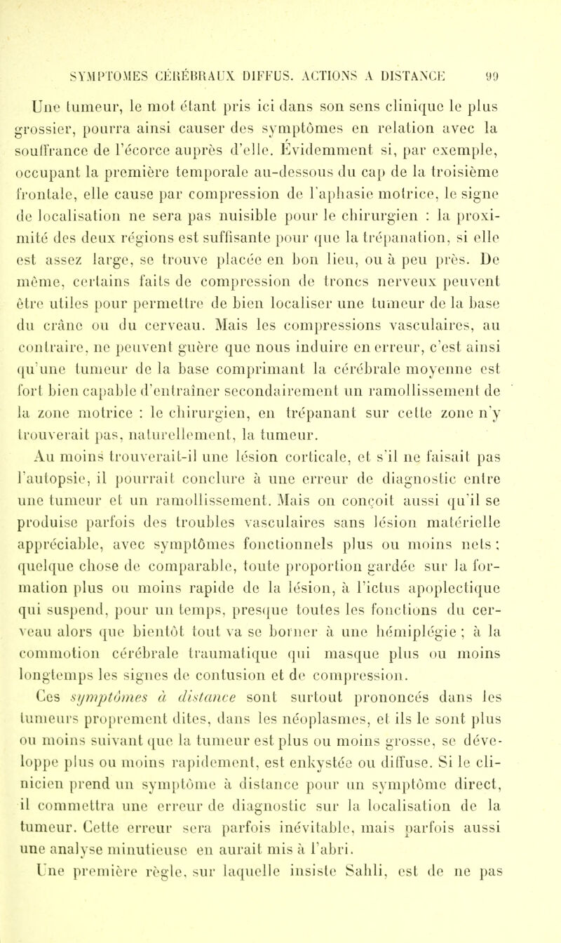 Une tumeur, le mot etant pris ici dans son sens cliniquc le plus grossier, pourra ainsi causer des symptomes en relation avee la soull'rance de I'ecorce aiipres d'elle. Evidemment si, par exemple, occupant la premiere temporale au-dessous du cap de la troisieme i'rontale, elle cause par compression de I'aphasie molrice, le signe de localisation ne sera pas nuisible pour le chirurgien : la proxi- mite des deux regions est suffisante pour que la trepanation, si elle est assez large, se trouve placee en bon lieu, ou a pen pres. De meme, certains fails de compression de troncs nerveux peuvent etre utiles pour permettre de bien localiser une tumeur de la base du crane ou du cerveau. Mais les compressions vasculaires, au contraire. ne peuvent guere que nous induire enerreur, c'est ainsi ([u'une tumeur de la base comprimant la cerebrate moyenne est fort bien capable d'enlrainer secondairement un ramoUissement de la zone motrice : le cliirurgien, en trepanant sur cette zone n'y Irouverait pas, naturellement, la tumeur. Au moins trouverait-il une lesion corticate, et s'il ne faisait pas I'autopsie, it pourrait conclure a une erreur de diagnostic entre une tumeur et un ramoUissement. Mais on congoit aussi qu'il se produise parfois des troubles vasculaires sans lesion materielle appreciable, avec symptdmes fonctionnels plus ou moins nets : quelque chose de comparable, toute proportion gardee sur la for- mation plus ou moins rapide de la lesion, a I'ictus apoplectique qui suspend, pour un temps, pres({ue toutes les fonctions du cer- veau alors que bientot tout va se borner a une hemiplegie ; a la commotion cercbrale traumatique qui masque plus ou moins longtemps les signes de contusion et de compression. Ces symptomes a distance sont surtout prononces dans les tunieurs proprement dites, dans les neoplasmes, et its le sont plus ou moins suivant que la tumeur est plus ou moins grosse, se deve- loppe plus ou moins rapidement, est enkystee ou diffuse. Si le cli- nicien prend un symptome a distance pour un symptome direct, il commettra une erreur de diagnostic sur la localisation de la tumeur. Cette erreur sera parfois inevitable, mais parfois aussi une analyse minutieuse en aurait mis a I'abri. Une premiei'e regie, sur laquelle insiste Sahli, est de ne pas