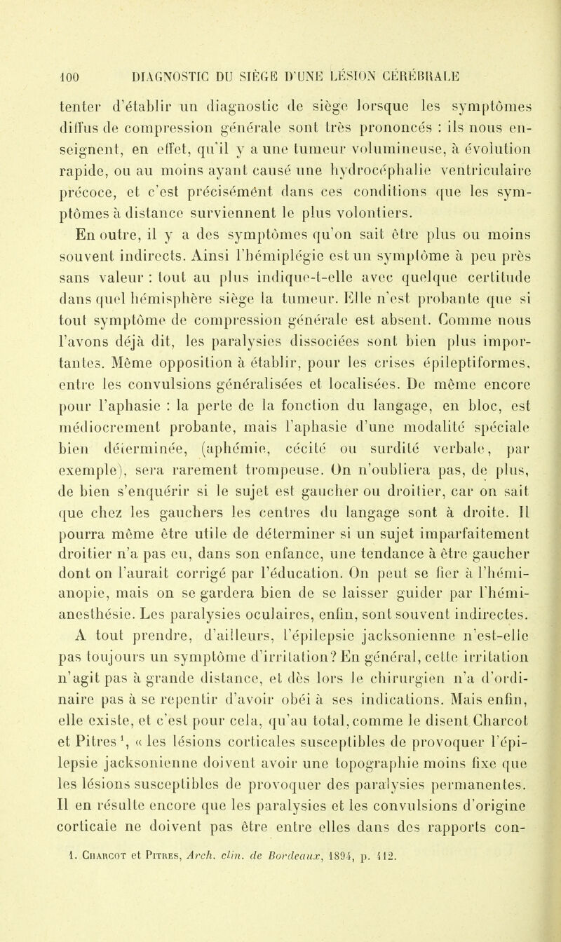 tenter d'^tablir iin diagnostic de siege lorsque les symptomes diffus de compression generate sont tres prononces : its nous en- seignent, en effet, qu'il y a une tumeur volumineuse, a evolution rapide, ou au moins ayant cause une hydrocephatie ventriculaire precoce, et c'est precisem^nt dans ces conditions que les sym- ptomes a distance surviennent le plus volontiers. En outre, il y a des symptomes qu'on salt etre plus ou moins souvent indirects. Ainsi Themiplegie estun symplome a pen pres sans valeur : tout au plus indique-t-elle avec quel que certitude dans quel hemisphere siege la tumeur. Elle n'est probante que si tout symptome de compression generate est absent. Comme nous Favons deja dit, les paralysies dissociees sont bien plus impor- tantes. Meme opposition a etablir, pour les crises epileptiformes, entre les convulsions generalisees et localisees. De meme encore pour I'aphasie : la perte de la fonction du langage, en bloc, est mediocrement probante, mais I'aphasie d'une modalite speciale bien determinee, (aphemie, cecite ou surdite verbale, par exemple), sera rarement trouipeuse. On n'oubliera pas, de plus, de bien s'enquerir si le sujet est gaucher ou droitier, car on sail que chez les gauchers les centres du langage sont a droite. 11 pourra meme etre utile de determiner si un sujet imparfaitement droitier n'a pas eu, dans son enfance, une tendance a etre gaucher dont on I'aurait corrige par Teducation. On pent se fier a I'hemi- anopie, mais on se gardera bien de se laisser guider par I'hemi- anesthesie. Les paralysies oculaires, enfm, sont souvent indirectes. A tout prendre, d'ailleurs, I'epilepsie jacksonienne n'est-elle pas toujours un symptome d'irritation? En general, cette irritation n'agit pas a grande distance, et des lors Je chirurgien n'a d'oi'di- naire pas a se repentir d'avoir obei a ses indications. Mais enfin, elle existe, et c'est pour cela, qu'au total, comme le disent Charcot et Pitres \ « les lesions corticales susceptibles de provoquer I'epi- lepsie jacksonienne doivent avoir une topographic moins fixe que les l(^sions susceptibles de provoquer des paralysies pernianentes. II en resulte encore que les paralysies et les convulsions d'origine corticaie ne doivent pas etre entre elles dans des rapports con- 1. Charcot et Pitres, Arch. din. de Bordeaux, 1894, p. 412.