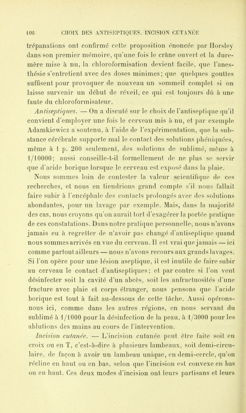 trepanations ont confirme cette proposition enoncee par Horsley dans son premier memoire, quime fois le crane ouvert et la dure- m^re mise a nu, la chloroformisation devient facile, que I'anes- tti^sie s'entretient avec des doses minimes; que quelques gouttes suffisent pour provoquer de nouveau un sommeil complet si on laisse survenir un debut de reveil, ce qui est toujours du a une faute du chloroformisateur. Antiseptiques. — On a discute sur le choixde rantiseptique qu'il convient d'employer une fois le cerveau mis a nu, et par exemple Adamkiewicz a soutenu, a I'aide de I'experimentation, que la sub- stance cer(^brale supporte mal le contact des solutions pheniquees, meme alp. 200 seulement, des solutions de sublime, meme a i/10000; aussi conseille-t-il formellement de ne plus se servir que d'acide borique lorsque le cerveau est expose dans la plaie. Nous sommes loin de contester la valeur scientifique de ces recherches, et nous en tiendrions grand compte s'il nous fallait faire subir a I'encephale des contacts prolonges avec des solutions abondantes, pour un lavage par exemple. Mais, dans la majorite des cas, nous croyons qu'on aurait tort d'exagerer la portee pratique de ces constatations. Dansnotre pratique personnelle-, nous n'avons jamais eu a regretter de n'avoir pas change d'antiseptique quand nous sommes arrives en vue du cerveaa. II est vrai que jamais — ici comme partoutailleurs —-nous n'avons recours aux grands lavages. Si Ton opere pour une lesion aseptique, it est inutile de faire subir au cerveau le contact d'antiseptiques; et par contre si Ton veut ddsinfecter soit la cavite d'un abces, soit les anfractuosites d'une fracture avec plaie et corps stranger, nous pensons que I'acide borique est tout a fait au-dessous de cette tache. Aussi operons- nous ici, comme dans les autres regions, en nous servant du sublime a 1/1000 pour la desinfection de la pean, a 1/3000 pour les ablutions des mains au cours de I'intervention. Incision cutanee. — L'incision cutanee pent etre faite soit en croix ou en T, c'est-a-dire a plusieurs lambeaux, soit demi-circu- laire, de fa^on a avoir un lambeau unique, en demi-cercle, qu'on recline en haut ou en bas, selon que I'incision est convexe en bas ou en haut. Ces deux modes d'incision ont leurs partisans et leurs