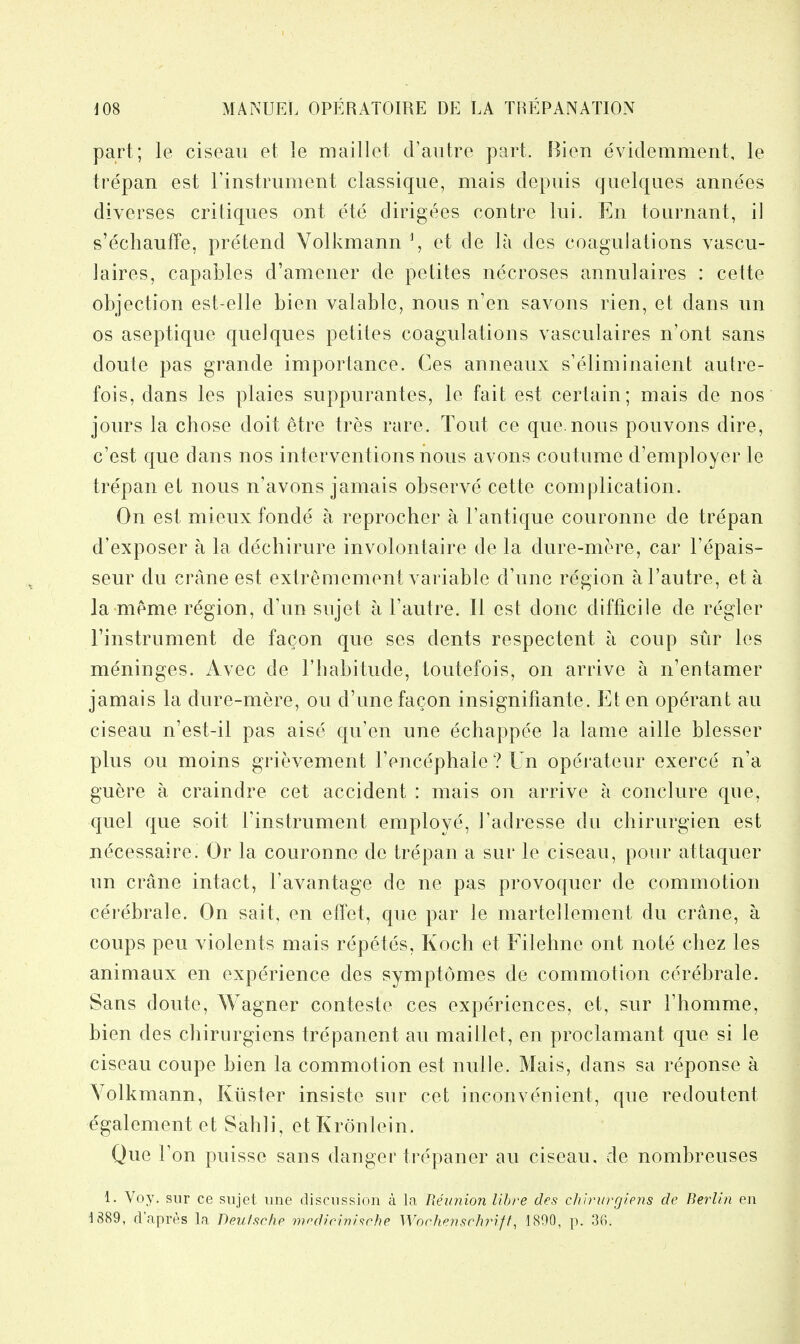 part; le ciseau et le maillet d'aiitre part. Bien evidemment, le trepan est I'instrument classique, mais depuis quelqiies annees diverses critiques ont ete dirigees contre lui. En tournant, il s'echauffe, pretend Yollcmann \ et de la des coagulations vascu- laires, capables d'amener de petites necroses annulaires : cette objection est-elle bien valablc, nous n'en savons rien, et dans un OS aseptique quelques petites coagulations vasculaires n'ont sans doute pas grande importance. Ces anneaux s'eliminaient autre- fois, dans les plaies suppurantes, le fait; est certain; mais de nos jours la chose doit etre tres rare. Tout ce que.nous pouvons dire, c'est que clans nos interventions nous avons coutume d'employer le tre'pan et nous n'avons jamais observe cette complication. On est mieux fonde a reprocher a I'antique couronne de trepan d'exposer a la dechirure involontaire de la dure-mere, car I'epais- seur du crane est extremement variable d'une region al'autre, eta la meme region, d'un sujet a I'autre. II est done difficile de regler Finstrument de facon que ses dents respectent a coup sur les meninges. Avec de I'habitude, toutefois, on arrive a n'entamer jamais la dure-mere, on d'une fagon insignifiante. Et en operant au ciseau n'est-il pas aiso qu'en une echappee la lame aille blesser plus on moins grievement I'encephale ? Un operateur exerce n'a guere a craindre cet accident : mais on arrive a conclure que, quel que soit rinstrument employe, I'adresse du chirurgien est n(^cessaire. Or la couronne do trepan a sur le ciseau, pour attaquer un crane intact, I'avantage de ne pas provoquer de commotion cerebrale. On sail, en eflet, que par le martellement du crane, a coups pen violents mais repetes, Koch et Filehne ont note chez les animaax en experience des symptomes de commotion cerebrale. Sans doute, Wagner conteste ces experiences, et, sur I'liomme, bien des chiriirgiens trepanent au maillet, en proclamant que si le ciseau coupe bien la commotion est nulle. Mais, dans sa reponse a Yolkmann, Kiister insiste sur cet inconve'nient, que redoutent egalement et Sahli, et Kronlein. Que Ton puisse sans danger trepaner au ciseau. de nombreuses 1. Voy. sur ce sujet une discussion a la Reunion Uhre des chiviivgipiis de Berlin en 1889, d'apres la Deutsche modicinifche Worhensrhriff, 1890, p. 36.
