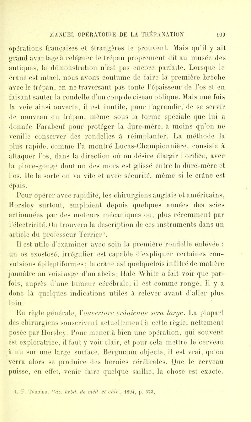 operations francaises et etrangeres le pi'ouvent. Mais qu'il y ait grand avantage a releguer le trepan proprement dit au musee des antiqncs, la demonstration n'est pas encore parfaite. Lorsqne le crane est intact, nous avons coutnme de faire la premiere breche avec le tre'pan, en ne traversant pas toute I'epaissenr de I'os et en faisant sanler la rondelle d'un coup de ciseau oblique. Mais une fois la voie ainsi ouverte, il est inutile, pour I'agrandir, de se servir de nouveau du trepan, meme sous la forme speciale que lui a donnee Farabeuf pour proteger la dure-mere, a moins qu'on ne veuille conserver des rondelles a reimplanter. La methode la plus rapide, comme Ta montre Lucas-Championniere, consiste a altaquer ]'os, dans la direction ou on desire elargir I'orifice, avec la pince-gouge dont un des mors est glisse entre la dure-mere et Tos. De la sorte on va vite et avec securite, meme si le crane est epais. Pour operer avec rapidite, ies chirurgiens anglais et americains, llorsley surtout, emploient depuis quel([ues annees des scies actionnees par des moteurs mecaniques ou, plus recemment par Telectricite. On trouvera la description de ces instruments dans un article du professeur Terrier \ II est utile d'examiner avec soin la premiere rondelle enlevee : un OS exostose, irregulier est capable d'expliquer certaines con- vulsions epileptiformes; le crane est quelquefois intiltre de matiere jaunatre au voisinage d'unabces; Hale White a fait voir que par- fois, aupres dime tumeur cerebrate, il est comme ronge. II y a done la quelques indications utiles a relever avant d'aller plus loin. En r(>.gle generate, VoavcrUirf crdaienne sera large. La plupart des chirurgiens souscrivent actueUement a cette regie, nettement posee par llorsley. Pour mener a bien une operation, qui souvent est exploratrice, il faut y voir clair, et pour cela mettre le cerveau a uu sur uiu^ large surface. Bergmann objecte, it est vrai, qu'on vcrra alors se produire des hernies cerebrates. Que le cerveau puisse, en eCTet. venir faire quelque saillie, la chose est exacte. L F. Trr,i\n:i\, Gaz. Iielid. de med. et chit1894, p. 513,