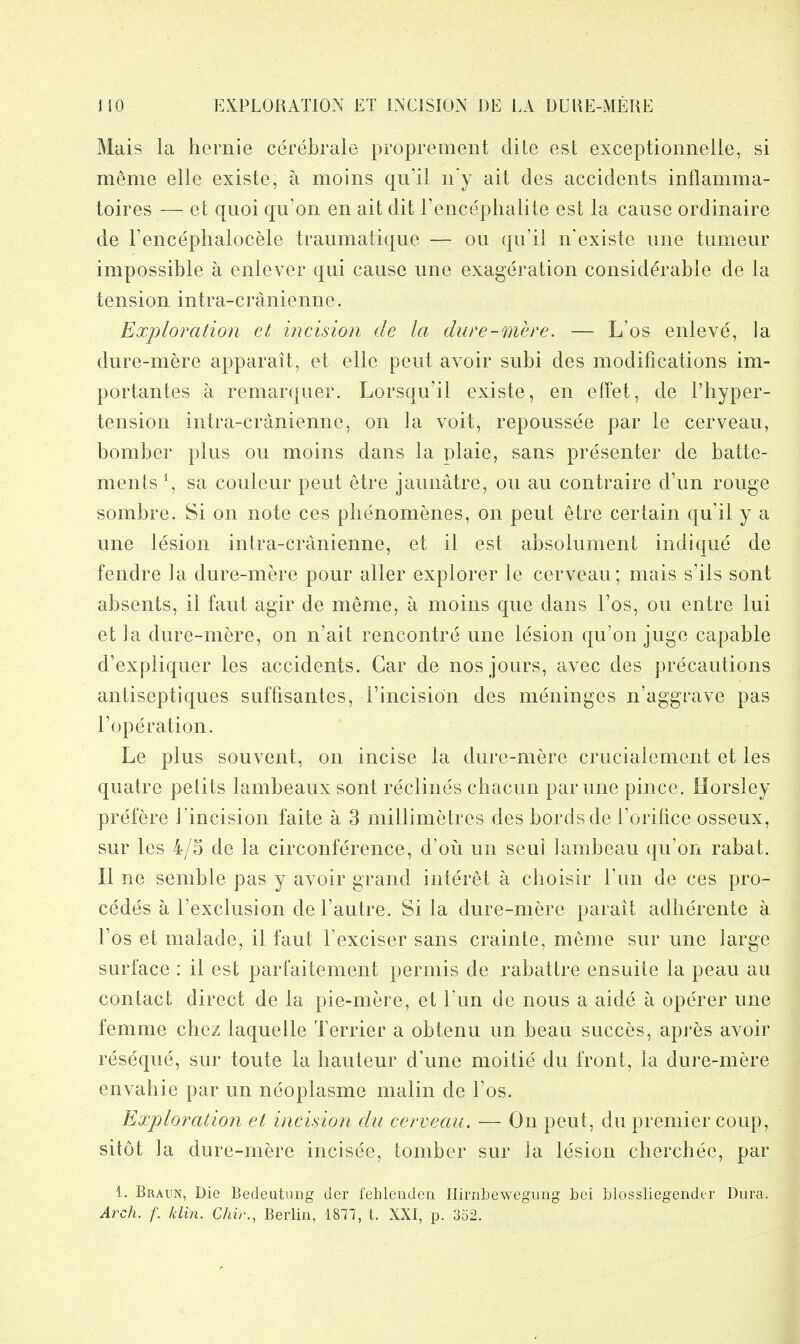 EXPLORATION ET INCISION DE LA DUKE-MEUE Mais la hernie cerebrale proprement dite est exceptionnelle, si meme elle existe, a moins qu'il n'y ait des accidents inflamma- toires —et quoi qu'on en ait dit I'encephalite est la cause ordinaire de Tencephalocele traumatique — on qu'il n'existe une tumeur impossible a enlever qui cause une exageration considerable de la tension intra-cranienne. Exploration et incision de la dure-mere. — L'os enleve, la dure-mere apparait, et elle pent avoir subi des modifications im- portantes a remarqiier. Lorsqu'il existe, en elTet, de I'hyper- tension intra-cranienne, on la voit, repoussee par le cerveau, bomber plus ou moins dans la plaie, sans presenter de batte- ments \ sa couleur pent etre jaunatre, ou au contraire d'un rouge sombre. Si on note ces piienomenes, on pent etre certain qu'il y a une lesion intra-cranienne, et il est absolument indique de fendre la dure-mere pour alter explorer le cerveau; mais s'ils sont absents, il faut agir de meme, a moins que dans I'os, ou entre lui et ]a dure-mere, on n'ait rencontre une lesion qu'on juge capable d'expliquer les accidents. Gar de nos jours, avec des precautions antiseptiques suffisantes, Tincision des meninges n'aggrave pas I'operation. Le plus souvent, on incise la dure-mere crucialement et les quatre petits lambeaux sont reclines chacun par une pince. Horsley prefere I'incision faite a 3 millimetres des bordsde I'orifice osseux, sur les 4/5 de la circonference, d'ou un seul lambeau qu'on rabat. II ne semble pas y avoir grand interet a choisir Tun de ces pro- cedes a I'exclusion de I'autre. Si la dure-mere parait adherente a Fos et malade, il faut Fexciser sans crainte, meme sur une large surface : il est parfaitement permis de rabattre ensuite la peau au contact direct de la pie-mere, et Fun de nous a aide a operer une femme cbez laquelle Terrier a obtenu un bean succes, apres avoir reseque, sur toute la hauteur d'une moitie du front, la dure-mere envahie par un neoplasme malin de Fos. Exploration et incision du cerveau. — On pent, du premier coup, sitot la dure-mere incisee, tomber sur la lesion cherchee, par 1. Braun, Die Bedeutung der fehleuden Hirnbewegung bei blossliegendtr Dura. Arch. f. /din. C/iir., Berlin, 1877, t. XXI, p. 3o2.