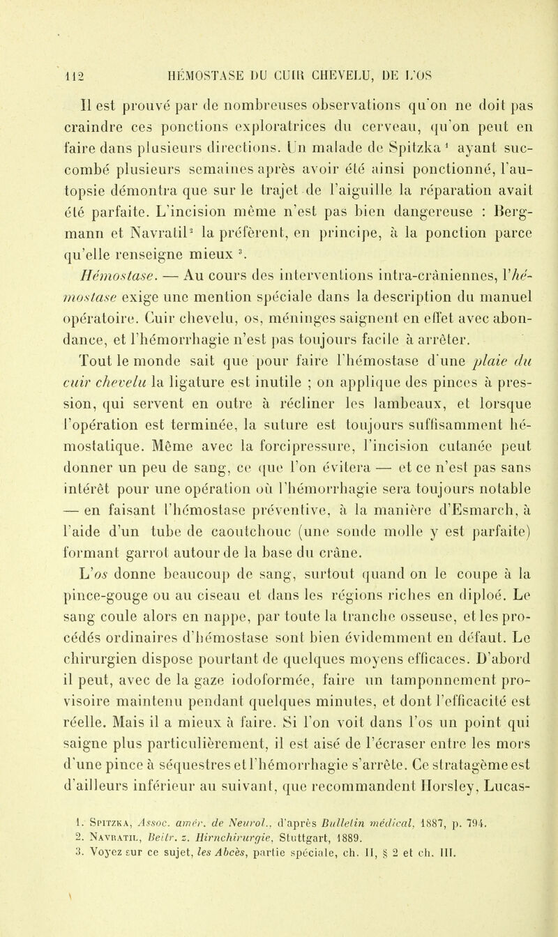 II est prouve par de nombreuses observations qu'on ne doit pas craindre ces ponctions exploratrices du cerveau, qii'on pent en faire dans plasieurs directions. Un malade de Spitzka ^ ayant suc- combe plusieurs semaines apres avoir ete ainsi ponctionne, I'au- topsie demontra que sur le trajet de I'aiguille la reparation avail ete parfaite. L'incision meme n'est pas bien dangereuse : Berg- mann et Navratil^ la preferent, en principe, a la ponction parce qu'elle renseigne mieux ^ Hemostase. — Au cours des interventions intra-craniennes, Vhe' mostase exige une mention speciale dans la description du manuel operatoire. Cuir chevelu, os, meninges saignent en eff'et avec abon- dance, et Fhemorrhagie n'est pas toujours facile a arreter. Tout le monde sait que pour faire Fhemostase d une plaie du cuir chevelu la ligature est inutile ; on applique des pinces a pres- sion, qui servent en outre a recliner les lambeaux, et lorsque I'operation est terminee, la suture est toujours suffisamment he- mostatique. Meme avec la forcipressure, Tincision cutanee pent donner un peu de sang, ce que Ton evitera — et ce n'est pas sans interet pour une operation ou Themorrhagie sera toujours notable — en faisant fhemostase preventive, a la maniere d'Esmarch, a Faide d'un tube de caoutchouc (une sonde molle y est parfaite) formant garrot autourde la base du crane. Uos donne beaucoup de sang, surtout quand on le coupe a la pince-gouge ou au ciseau et dans les regions riches en diploe. Le sang coule alors en nappe, par toute la tranche osseuse, etlespro- cedds ordinaires d'hemostase sont bien evidemment en defaut. Le chirurgien dispose pourtant de quelques moyens efficaces. D'abord il pent, avec de la gaze iodoformee, faire un tamponnement pro- visoire maintenu pendant quelques minutes, et dont I'efficacite est reelle. Mais il a mieux a faire. Si Ton voit dans I'os un point qui saigne plus particulierement, il est aise' de I'ecraser entre les mors d'une pince a sequestres et Fhemorrhagie s'arrete. Ce stratagemeest d'ailleurs inferieur au suivant, que recommandent Horsley, Lucas- 1. Spitzka, Assoc. amer. de Neurol., d'apres BidleLin medical, 1887, p. 794. 2. Navratil, Beitr.z. Eirrichirurgie, Stuttgart, 1889. 3. Voyez eur ce sujet, les Abces, partie speciale, ch. II, § 2 et ch. III. \
