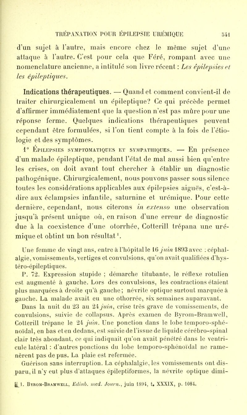 d'un sujet a I'autre, mais encore chez le meme sujet d'une attaqiie a Tautre. G'est pour cela que Fere, rompanl avec une nomenclature ancienne, a intitule son livre recent: Les epilepsies et les epileptiques. Indications th^rapeutiques. — Quand et comment convient-il de traiter chirurgicalement un epileptique? Ce qui precede permet d'affirmer immediatement que la question n'est pas mure pour une reponse ferme. Quelques indications therapeutiques peuvent cependant etre formulees, si Ton tient compte a la fois de Fetio- logie et des symptomes. 1° Epilepsies symptomatiques et syimpathiques. — En presence d'un malade epileptique, pendant I'etat de mat aussi bien qu'entre les crises, on doit avant tout chercher a etablir un diagnostic pathogenique. Chirurgicalement, nous pouvons passer sous silence toutes les considerations applicables aux epilepsies aigues, c'est-a- dire aux eclampsies infantile, saturnine et uremique. Pour cette derniere, cependant, nous citerons in extenso une observation jusqu'a present unique ou, en raison d'une erreur de diagnostic due a la coexistence d'une otorrhee, Cotterill trepana une ure- mique et obtint un bon resultat ^ Une femme de vingt aiis, entre a riiopitalle 16 juin 1893 avec : cephal- algie, vomissemeiits, vertiges et convulsions, qa'on avait qualifiees d'hys- tero-epileptiques. P. 72. Expression stupide ; demarche titubante, le reflexe rotulien est augmente a gauche. Lors des convulsions, les contractions etaient plus marquees a droite qu'a gauche; nevrite optique surtout marquee a gauche. La malade avait eu une othorree, six semaines auparavant. Dans la nuit du :23 au 24 jidn^ crise tres grave de vomissements, de convulsions, suivie de coUapsus. Apres examen de Byrom-Bramwell, Cotterill trepane le 24 juxn. Une ponction dans le lobe temporo-sphe- noidal, en bas et en dedans, est suivie de Tissue de liquide cerebro-spinal clair tres abondant, ce qui indiquait qu'on avait penetre dans le ventri- cule lateral : d'autres ponctions du lobe temporo-sphenoidal ne rame- nerent pas de pus. La plaie est refermee. Guerison sans interruption. La cephalalgie, les vomissements ont dis- paru,il n'y eut plus d'attaques epileptiformes, la nevrite optique dimi- Byroh-Bramwell, Edinb. ined. Journ., juin 1894, t, XXXIX, p. 1084.