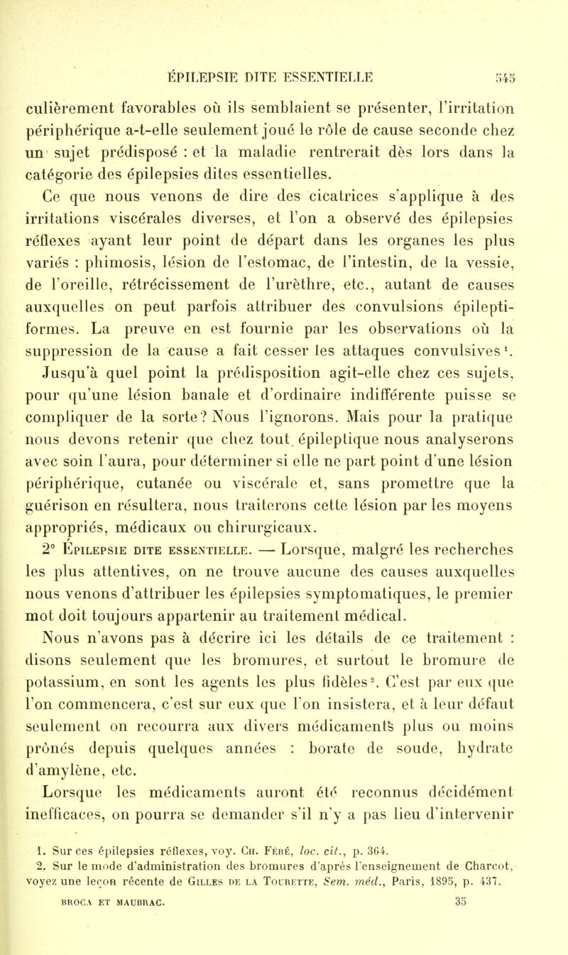 culierement favorables ou ils semblaient se presenter, Firritation peripherique a-t-elle seulement joue le role de cause seconde chez un sujet predispose : et la maladie rentrerait des lors dans la categorie des epilepsies dites essentielles. Ce que nous venons de dire des cicatrices s'applique a des irritations viscerates diverses, et Ton a observe des epilepsies reflexes ayant leur point de depart dans les organes les plus varies : phimosis, lesion de Testomac, de I'intestin, de la vessie, de I'oreille, retrecissement de I'urethre, etc., autant de causes auxquelles on pent parfois attribuer des convulsions epilepti- formes. La preuve en est fournie par les observations oil la suppression de la cause a fait cesser les attaques convulsives *. Jusqu'a quel point la predisposition agit-elle chez ces sujets, pour qu'une lesion banale et d'ordinaire indifferente puisse se compliquer de la sorte?Nous I'ignorons. Mais pour la pratique nous devons retenir que chez tout epileptique nous analyserons avec soin Taura, pour determiner si elle ne part point d'une lesion peripherique, cutanee ou viscerale et, sans promettre que la guerison en resultera, nous traiterons cette lesion paries moyens appropries, medicaux ou chirurgicaux. 2° EpiLEPsiE DITE ESSENTIELLE. — Lorsquc, malgrc les recherches les plus attentives, on ne trouve aucune des causes auxquelles nous venons d'attribuer les epilepsies symptomatiques, le premier mot doit toujours appartenir au traitement medical. Nous n'avons pas a decrire ici les details de ce traitement : disons seulement que les bromures, et surtout le bromure de potassium, en sont les agents les plus fideles-. G'est par eux que Ton commencera, c'est sur eux que Ton insistera, et a leur defaut seulement on recourra aux divers medicaments plus ou moins prones depuis quelques annees : borate de sonde, hydrate d'amylene, etc. Lorsque les medicaments auront etc reconnus decidement inefficaces, on pourra se demander s'il n'y a pas lieu d'intervenir 1. Sur ces epilepsies retlexes, voy. Gh. Fere, loc. cit., p. 364. 2. Sur le mode d'administration des bromures d'apres renseignement de Charcot, voyez une lecon recente de Gilles de la Tolrette, Sem. med., Paris, 1895, p. 437. BROCA ET MAUBRAC. 35