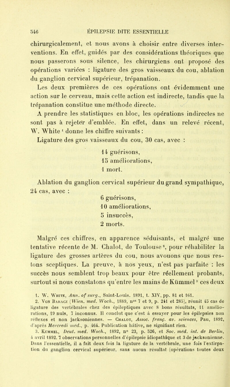 chirurgicalement, et nous avons a choisir entre diverses inter- ventions. En efFet, guides par des considerations theoriques que nous passerons sous silence, les chirurgiens ont propose des operations varices : ligature des gros vaisseaux du cou, ablation du ganglion cervical superieur, trepanation. Les deux premieres de ces operations ont evidemment une action sur le cerveau, mais cette action est indirecte, tandis que la trepanation constitue une methode directe. A prendre les statistiques en bloc, les operations indirectes ne sont pas a rejete'r d'emblee. En effet, dans un releve recent, W. White ^ donne les chifFre suivants : Ligature des gros vaisseaux du cou, 30 cas, avec : 14 gu^risons, 15 ameliorations, 1 mort. Ablation du ganglion cervical superieur du grand sympathique, 24 cas, avec : 6 gu^risons, 10 ameliorations, 5 insucces, 2 morts. Malgre ces chiffres, en apparence seduisants, et malgre une tentative rdcente de M. Ghalot, de Toulouse % pour rehabiliter la ligature des grosses art^res du cou, nous avouons que nous res- tons sceptiques. La preuve, a nos yeux, n'est pas parfaite : les succ^s nous semblent trop beaux pour etre reellement probants, surtout si nous constatons qu'entre les mains de Kiimmel ^ ces deux 1. W. White, Ann. of surg., Saint-Louis. 1891, t. XIV, pp. 81 et 161. 2. VoN Baracz [Wien. med. Woch., 1889, n^s 7 et 9, p. 241 et 285), reunit 45 cas de ligature des vertebrales chez des epileptiques avec 8 bons resultats, 11 amelio- rations, 19 nuls, 7 inconnus. 11 conchit que c'est a essayer pour les epilepsies non reflexes et non jacksoniennes. — Ghalot, Assoc. frang. av. sciences, Pau, 1892, d'apres Mercredi med., p. 464. Publication hative, ne signifiant rien. 3. KuMMEL, Deut. med. Woch., 1892, 23, p. 526, et Soc. med. int. de Berlin, 4 avril 1892. 7 observations personnelles d'epilepsie idiopathique et 3 de jacksonienne. Dans I'essentielle, il a fait deux fois la ligature de la vertebrale, une fois I'extirpa- tion du ganglion cervical superieur, sans aucun resultat (operations toutes deux