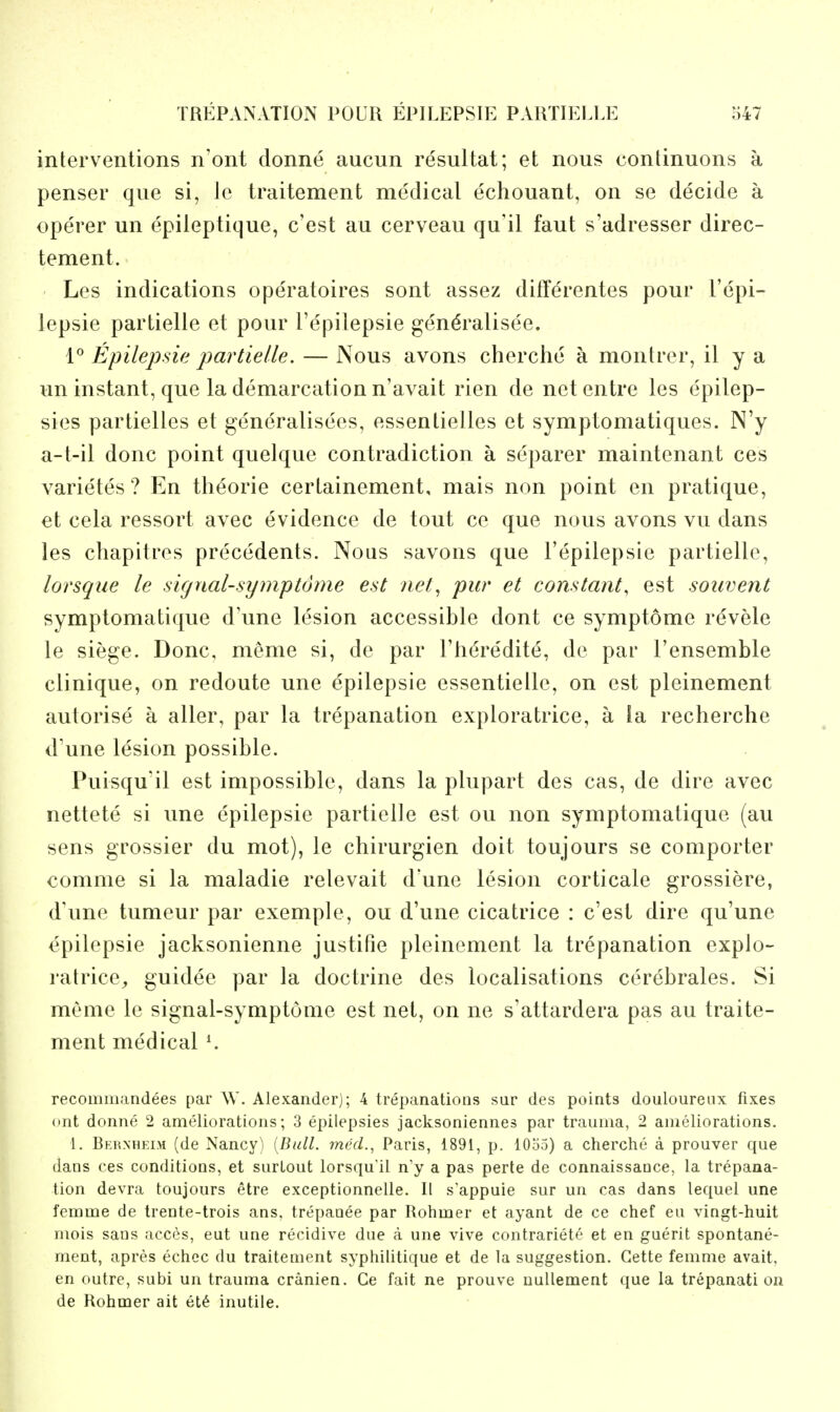 interventions n'ont donne aucun resultat; et nous continuous a penser que si, Ic traitement medical echouant, on se decide a operer un epileptique, c'est au cerveau qu'il faut s'adresser direc- tement. Les indications operatoires sont assez differentes pour I'epi- lepsie partielle et pour I'epilepsie gen^ralisee. 1^ Epilepsie partielle. — Nous avons cherciie a montrer, il y a un instant, que la demarcation n'avait rien de netentre les epilep- sies partielles et generalisees, essentielles et symptomatiques. N'y a-t-il done point quelque contradiction a separer maintenant ces varietes ? En th^orie certainement, mais non point en pratique, et cela ressort avec evidence de tout ce que nous avons vu dans les chapitres precedents. Nous savons que I'epilepsie partielle, lorsque le sicjnal-symptome est nel^ pur et constant, est souvent symptomatique d\me lesion accessible dont ce symptome revele le siege. Done, meme si, de par I'h^redite, de par I'ensemble clinique, on redoute une epilepsie essentielle, on est pleinement autorise a alter, par la trepanation exploratrice, a ia recherche d'une lesion possible. Puisqu'il est impossible, dans la plupart des cas, de dire avec nettete si une epilepsie partielle est ou non symptomatique (au sens grossier du mot), le chirurgien doit toujours se coniporter comme si la maladie relevait d'une lesion corticate grossiere, d'une tumeur par exemple, ou d'une cicatrice : c'est dire qu'une epilepsie jacksonienne justifie pleinement la trepanation explo- ratrice^ guidee par la doctrine des localisations cerebrates. Si meme le signal-symptonie est net, on ne s'attardera pas au traite- ment medical \ recominandees par W. Alexander); 4 trepanations sur des points douloureux fixes (»nt donne 2 ameliorations; 3 epilepsies jacksoniennes par trauma, 2 ameliorations. i. Bkw.nheim (de Nancy) [Bull. mccL, Paris, 1891, p. 1035) a cherche a prouver que dans ces conditions, et surLout lorsqu'il n'y a pas perte de connaissance, la trepana- tion devra toujours etre exceptionnelle. II s'appuie sur un cas dans lequel une femme de trente-trois ans, trepaoee par Rohmer et ayant de ce chef eu vingt-huit mois sans acces, eut une recidive due a une vive contrariete et en guerit spontane- ment, apres echcc du traitement syphilitique et de la suggestion. Gette femme avait. en outre, subi un trauma cranien. Ge fait ne prouve uullement que la trepanation de Rohmer ait et^ inutile.