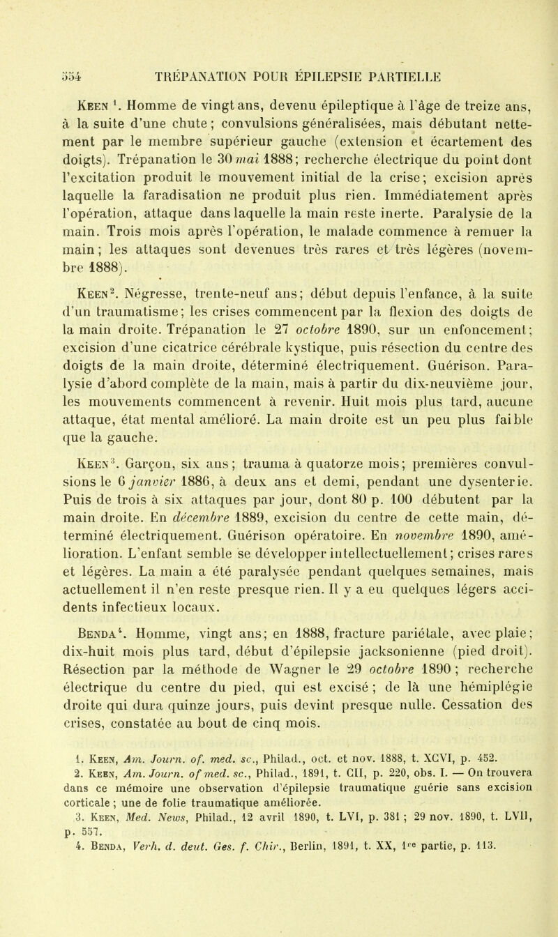 Keen K Homme de vingtans, devenu epileptique a Fage de treize ans, a la suite d'une chute; convulsions generalisees, mais debutant nette- ment par le membre superieur gauche (extension et ecartement des doigts). Trepanation le SOmai 1888; recherche electrique du point dont I'excitation produit le mouvement initial de la crise; excision apres laquelle la faradisation ne produit plus rien. Immediatement apres Foperation, attaque dans laquelle la main reste inerte. Paralysie de la main. Trois mois apres Foperation, le malade commence a remuer la main; les attaques sont devenues tres rares et tres legeres (novem- bre 1888). Keen^. Ntigresse, trente-neuf ans; debut depuis Fenfance, a la suite d'un traumatisme; les crises commencent par la flexion des doigts de la main droite. Trepanation le 27 octobre 1890, sur un enfoncement; excision d'une cicatrice cerebrate kystique, puis resection du centre des doigts de la main droite, determine electriquement. Guerison. Para- lysie d'abord complete de la main, mais a partir du dix-neuvieme jour, les mouvements commencent ^ revenir. Huit mois plus tard, aucune attaque, etat mental ameliore. La main droite est un peu plus faible que la gauche. Keen^. Gar^on, six ans; trauma a quatorze mois; premieres convul- sions le 6 J an 1886, a deux ans et demi, pendant une dysenteric. Puis de trois a six attaques par jour, dont 80 p. 100 debutent par la main droite. En decembre 1889, excision du centre de cette main, de- termine electriquement. Guerison operatoire. En novembre 1890, ame- lioration. L'enfant semble se developper intellectuellement; crises rares et legeres. La main a ete paralysee pendant quelques semaines, mais actuellement il n'en reste presque rien. II y a eu quelques legers acci- dents infectieux locaux. Benda'*. Homme, vingt ans; en 1888, fracture parietale, avecplaie; dix-huit mois plus tard, debut d'epilepsie jacksonienne (pied droit). Resection par la methode de Wagner le 29 octobre 1890 ; recherche electrique du centre du pied, qui est excise ; de Ici une hemiplegie droite qui dura quinze jours, puis devint presque nulle. Cessation des crises, constatee au bout de cinq mois. 1. Keen, Am. Journ. of. med. sc., Philad., oct. et nov. 1888, t. XCVI, p. 452. 2. Keen, Am. Journ. of med. sc., Philad., 1891, t. Gil, p. 220, obs. I. — On trouvera dans ce memoire une observation d'epilepsie traumatique guerie sans excision corticale ; une de folie traumatique amelioree. 3. Keen, Med. News, Philad., 12 avril 1890, t. LVl, p. 381; 29 nov. 1890, t. LVll, p. 557, 4. Benda, Verh. d. deut. Ges. f. Chir., Berlin, 1891, t. XX, l^e partie, p. 113.