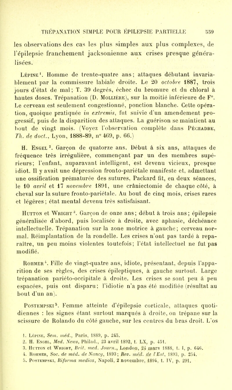 les observations des cas les plus simples aux plus complexes, de r^pilepsie franchement jacksonienne aux crises presque g^nera- lisees. Lepine*. Homme de trente-quatre ans; altaques debutant invaria- blement par la commissure labiate droite. Le 20 octobre 1887, trois jours d'etat de mat; T. 39 degres, echec du bromure et du chloral k hautes doses. Trepanation (D. Molliere), sur la moitie inferieure de F^. Le cerveau est seulement congestionne, ponction blanche. Cette opera- tion, quoique pratiquee in extremis^ fut suivie d'un amendement pro- gressif, puis de la disparition des attaques. La guerison se maintient au bout de vingt mois. (Voyez robservation complete dans Peghadre, Th. de doct., Lyon, 1888-89, n« 4G9, p. 66.) H. Engel ^ Garcon de quatorze ans. Debut a six ans, attaques de frequence tres irreguliere, commencant par un des membres supe- rieurs; I'enfant, auparavant intelligent, est devenu vicieux, presque idiot. II y avail une depression fronto-parietale manifeste et, admettant une ossification prematuree des sutures, Packard fit, en deux seances, le 10 avril et 17 novembre 1891, une cr^niectomie de chaque c6te, k cheval sur la suture fronto-parietale. Au bout de cinq mois, crises rares et legeres; etat mental devenu tres satisfaisant. HuTTON et Wrigrt^. Garcon de onze ans; debut ci trois ans; epilepsie generalisee d'abord, puis localisee a droite, avec aphasie, decheance intellectuelle. Trepanation sur la zone motrice a gauche; cerveau nor- mal. Reimplantation de la rondelle. Les crises n'ont pas tarde k repa- raitre, un peu moins violentes toutefois; Tetat intellectuel ne fut pas modifie. Rohmer \ Fille de vingt-quatre ans, idiote, presentant, depuis Tappa- rition de ses regies, des crises epileptiques, a gauche surtout. Large trepanation parieto-occipitale a droite. Les crises se sont peu a peu espacees, puis ont disparu; Tidiotie n'a pas ete modifiee (resultat au bout d'un an). Postempski^. Femme atteinte d'epilepsie corticate, attaques quoti- diennes : les signes etant surtout marques a droite, on trepane sur la scissure de Rolando du c6te gauche, sur les centres du bras droit. L'os I. Li':pine, Sem. med., Paris, 1889, p. 245. 2. H. Engel, Med. yews, Philad., 23 avril 1892, t. LX, p. 451. 3. HuTTON et Wright, Brit. med. Jourii.^ London, 24 mars 1888, t. I, p. 646. 4. RoHMER, Soc. de med. de Nanci/, 1893; Rev. med. de I'Esf, 1893, p. 254. 5. PosTEMPSKi, Riforma medica, Napoli, 2 novembre, 1894, t. IV, p. 291.