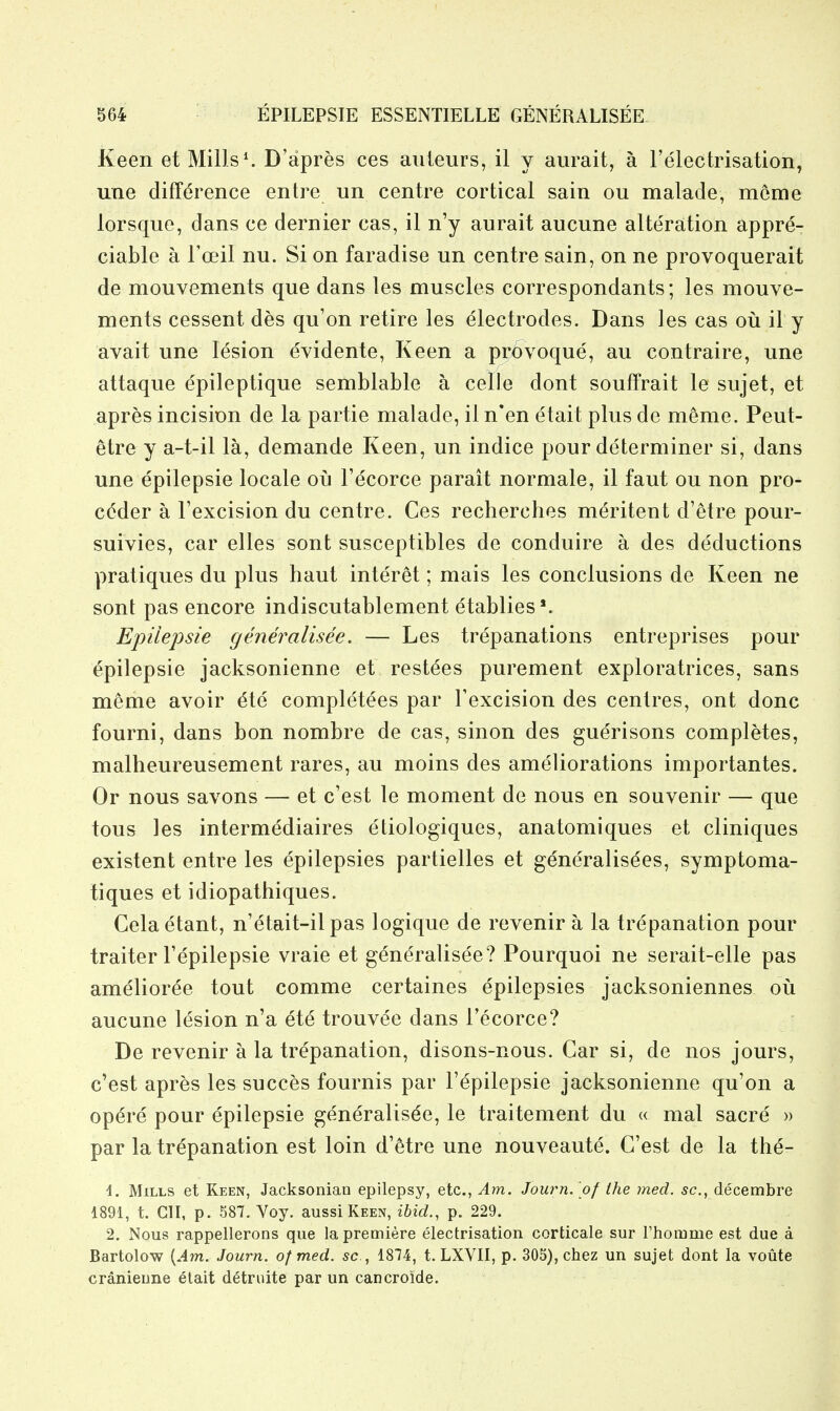 Keen et Mills ^ D'apres ces auleurs, il y aiirait, a relectrisation, une difference entre un centre cortical sain ou malade, meme lorsque, dans ce dernier cas, il n'y aurait aucune alte'ration appre- ciable a Toeil nu. Si on faradise un centre sain, on ne provoquerait de mouvements que dans les muscles correspondants; les mouve- ments cessent des qu'on retire les electrodes. Dans les cas ou il y avait une lesion evidente, Keen a provoque, an contraire, une attaque epileptique semblable a celle dont souffrait le sujet, et apres incision de la partie malade, il n'en etait plus de meme. Peut- etre y a-t-il la, demande Keen, un indice pour determiner si, dans une epilepsie locale oij Fecorce parait normale, il faut ou non pro- ccder a Texcision du centre. Ces recherches meritent d'etre pour- suivies, car elles sont susceptibles de conduire a des deductions pratiques du plus haut interet; mais les conclusions de Keen ne sont pas encore indiscutablement etablies'. Epilepsie generalisee. — Les trepanations entreprises pour epilepsie jacksonienne et restees purement exploratrices, sans meme avoir ^te completees par Texcision des centres, ont done fourni, dans bon nombre de cas, sinon des guerisons completes, malheureusement rares, au moins des ameliorations importantes. Or nous savons — et c'est le moment de nous en souvenir — que tons les intermediaires etiologiques, anatomiques et cliniques existent entre les epilepsies partielles et gencTalisees, symptoma- tiques et idiopathiques. Celaetant, n'etait-il pas logique de revenir a la trepanation pour traiter Fepilepsie vraie et generalisee? Pourquoi ne serait-elle pas amelioree tout comme certaines epilepsies jacksoniennes oil aucune lesion n'a ete trouvee dans I'ecorce? De revenir a la trepanation, disons-nous. Car si, de nos jours, c'est apres les succes fournis par Fepilepsie jacksonienne qu'on a op^re pour epilepsie generalisee, le traitement du « mal sacre » par la trepanation est loin d'etre une nouveaute. C'est de la the- 1. Mills et Keen, Jacksonian epilepsy, etc., Am. Journ. of the med. sc., decembre 1891, t. ClI, p. 587. Yoy. aussi Keen, ibid., p. 229. 2. Nous rappellerons que la premiere electrisation corticale sur Fhomme est due a Bartolow {Am. Journ. of med. sc., 1874, t. LXVII, p. 305), chez un sujet dont la voute cranieune elait d^truite par un cancroide.