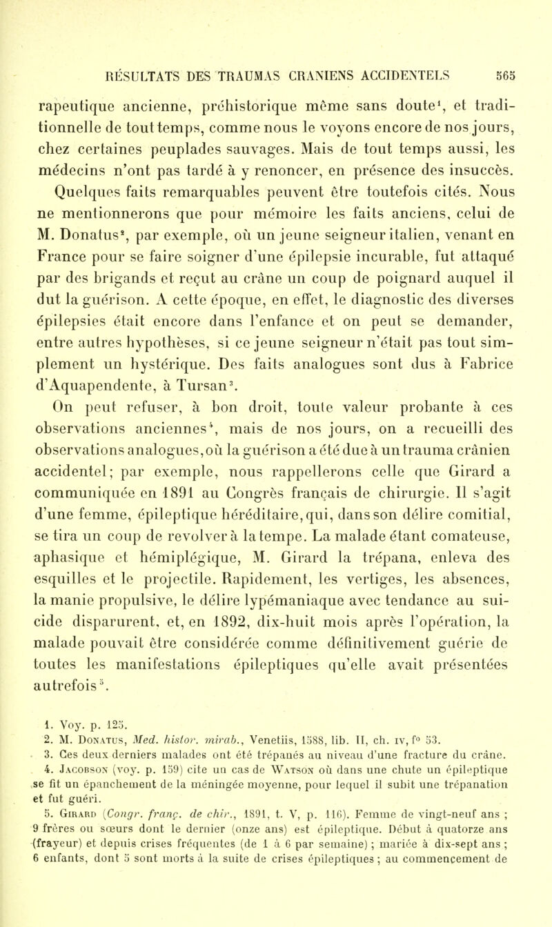 rapeutique ancienne, prdhistorique meme sans doute*, et tradi- tionnelle de tout temps, comme nous le voyons encore de nos jours, chez certaines peuplades sauvages. Mais de tout temps aussi, les medecins n'ont pas tarde a y renoncer, en presence des insucces. Quelques faits remarquables peuvent etre toutefois cites. Nous ne mentionnerons que pour memoire les faits anciens, celui de M. Donatus*, par exemple, ou un jeune seigneur italien, venant en France pour se faire soigner d'une epilepsie incurable, fut attaque par des brigands et regut au crane un coup de poignard auquel il dut la guerison. A cette epoque, en effet, le diagnostic des diverses Epilepsies dtait encore dans Fenfance et on pent se demander, entre autres hypotheses, si ce jeune seigneur n'etait pas tout sim- plement un hysterique. Des faits analogues sont dus a Fabrice d'Aquapendente, a Tursan^ On pent refuser, a bon droit, toute valeur probante a ces observations anciennes*, mais de nos jours, on a recueilli des observations analogues,ou la guerison a ete due a un trauma cranien accidentel; par exemple, nous rappellerons celle que Girard a communiquee en 1891 au Congres frangais de chirurgie. 11 s'agit d'une femme, epileptique hereditaire,qui, dans son delire comitial, se lira un coup de revolver a latempe. La malade etant comateuse, aphasique et hemiplegique, M. Girard la trepana, enleva des esquilles et le projectile. Rapidement, les vertiges, les absences, la manie propulsive, le delire lypemaniaque avec tendance au sui- cide disparurent, et, en 1892, dix-huit mois apres I'operation, la malade pouvait etre considere'e comme defmitivement gaerie de toutes les manifestations epileptiques qu'elle avait presentees autrefois \ 1. Voy. p. 123. 2. M. DoNATus, Med. hisior. mirab., Venetiis, 1588, lib. II, ch. iv, fo 53. 3. Ces deux derniers malades ont ete trepanes au niveau d'une fracture du crane. 4. Jacobsox (voy. p. 139) cite un cas de Watson oil dans une chute un epileptique ,se fit un epanchement de la nieningee moyenne, pour lequel il subit une trepanation et fut gueri, 5. Girard {Congr. frang. de chi)\, 1891, t. V, p. 116). Femme de vingt-neuf ans ; 9 freres ou soeurs dont le dernier (onze ans) est epileptique. Debut a quatorze ans (frayeur) et depuis crises frequentes (de 1 a 6 par semaine); mariee a dix-sept ans ; 6 enfants, dont 5 sont morts a la suite de crises epileptiques; au commencement de